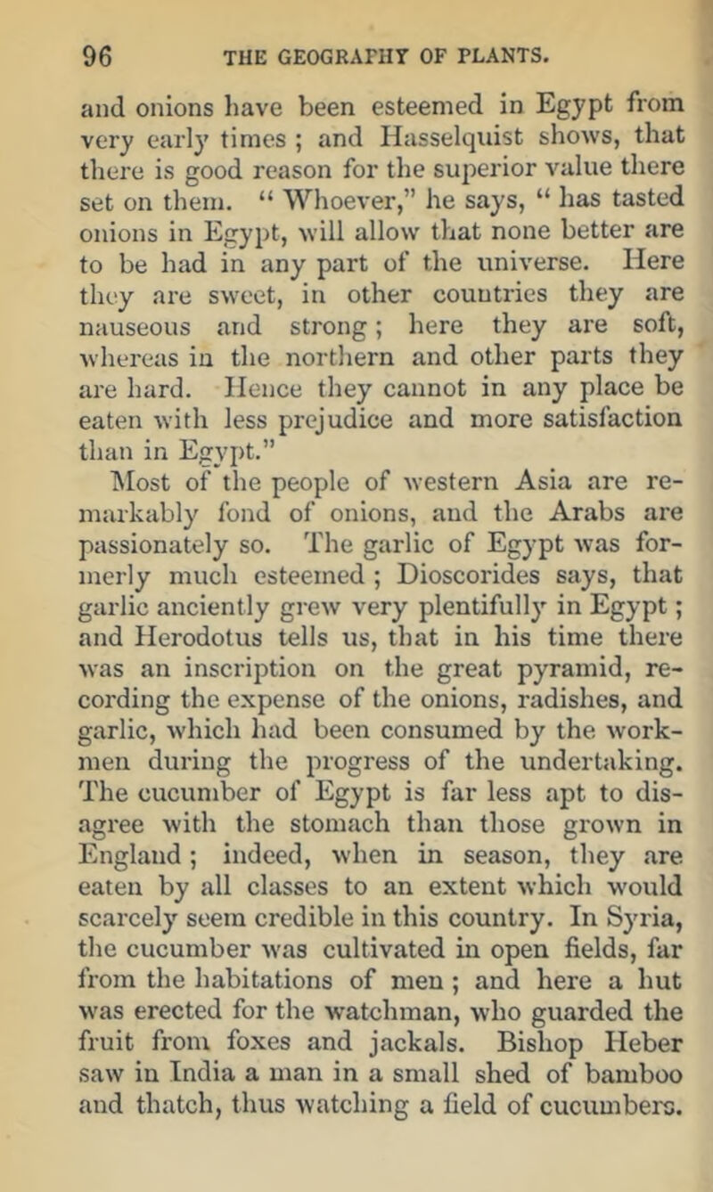 and onions have been esteemed in Egypt from very early times ; and Hasselquist shows, that there is good reason for the superior value there set on them. “ Whoever,” he says, “ has tasted onions in Egypt, will allow that none better are to be had in any part of the universe. Here they are sweet, in other countries they are nauseous and strong; here they are soft, whereas in the northern and other parts they are hard. Hence they cannot in any place be eaten with less prejudice and more satisfaction than in Egypt.” ISIost of the people of western Asia are re- markably fond of onions, and the Arabs are passionately so. The garlic of Egypt was for- merly much esteemed ; Dioscorides says, that garlic anciently grew very plentifully in Egypt; and Herodotus tells us, that in his time there was an inscription on the great pyramid, re- cording the expense of the onions, radishes, and garlic, which had been consumed by the work- men during the progress of the undertaking. The cucumber of Egypt is far less apt to dis- agree with the stomach than those grown in England; indeed, when in season, they are eaten by all classes to an extent which would scarcely seem credible in this country. In Syria, the cucumber was cultivated in open fields, far from the habitations of men; and here a hut was erected for the watchman, who guarded the fruit from foxes and jackals. Bishop Heber saw in India a man in a small shed of bamboo and thatch, thus watching a field of cucumbers.