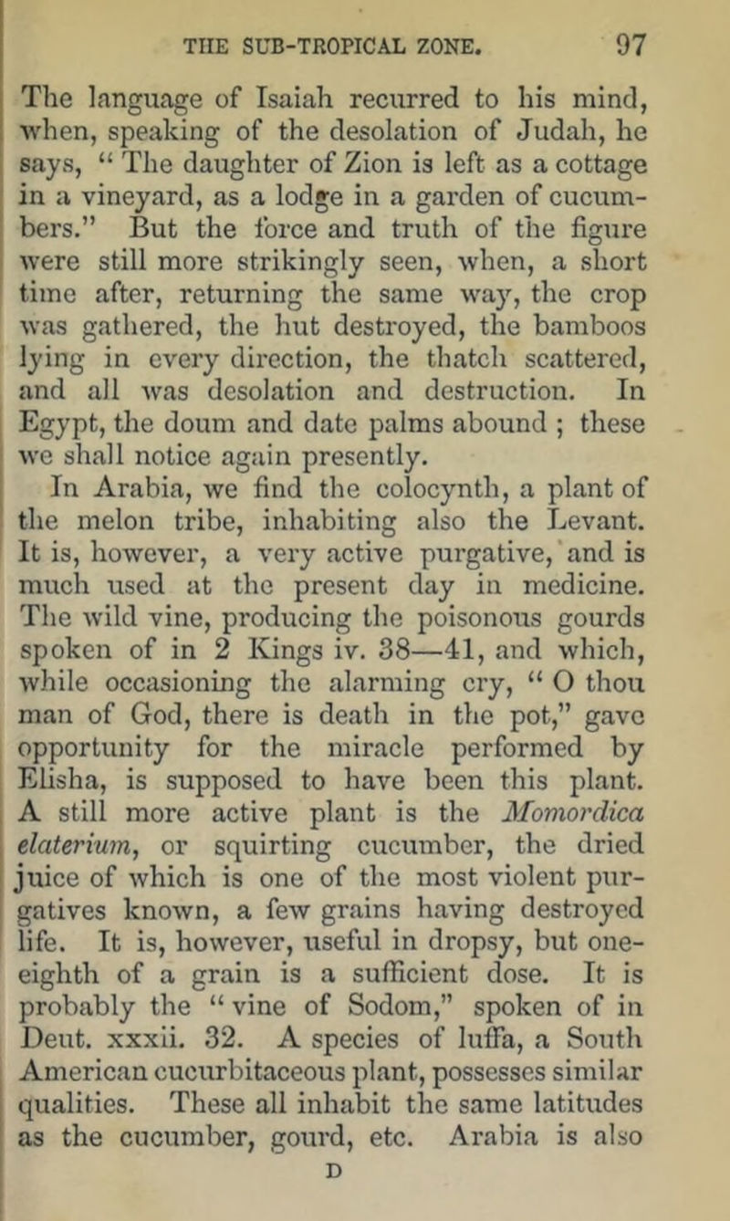 The language of Isaiah recurred to his mind, •when, speaking of the desolation of Judah, he says, “ The daughter of Zion is left as a cottage , in a vineyard, as a lodge in a garden of cucum- I bers.” But the force and truth of the figure j were still more strikingly seen, when, a short time after, returning the same way, the crop was gathered, the hut destroyed, the bamboos lying in every direction, the thatch scattered, and all was desolation and destruction. In Egypt, the doum and date palms abound ; these we shall notice again presently. I In Arabia, we find the colocynth, a plant of I the melon tribe, inhabiting also the Levant. It is, however, a very active purgative,'and is much used at the present day in medicine. The wild vine, producing the poisonous gourds spoken of in 2 Kings iv. 38—41, and which, while occasioning the alarming cry, “ O thou man of God, there is death in the pot,” gave opportunity for the miracle performed by Elisha, is supposed to have been this plant. 1 A still more active plant is the Momordica j elateriwn, or squirting cucumber, the dried juice of which is one of the most violent pur- gatives known, a few grains having destroyed life. It is, however, useful in dropsy, but one- eighth of a grain is a sufficient dose. It is probably the “ vine of Sodom,” spoken of in Dent, xxxli. 32. A species of luffa, a South American cucurbitaceous plant, possesses similar qualities. These all inhabit the same latitudes as the cucumber, gourd, etc. Arabia is also