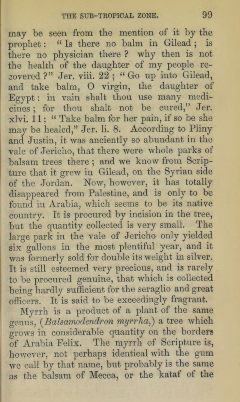 may be seen from the mention of it by the prophet: “ Is there no balm in Gilead ; is there no physician there ? why then is not the health of the daughter of my people re- covered ?” Jer. viii. 22 ; “ Go up into Gilead, and take balm, O virgin, the daughter of Egypt: in vain shalt thou use many medi- cines ; for thou shalt not be cured,” Jer. xlvi. J1; “ Take balm for her pain, if so be she may be liealed,” Jer. li. 8. According to Pliny and Justin, it was anciently so abundant in the vale of Jericho, that there were whole parks of balsam trees there ; and we know from Scrip- ture that it grew in Gilead, on the Syrian side of the Jordan. Now, however, it has totally disappeared from Palestine, and is only to be found in Arabia, which seems to be its native country. It is procured by incision in the tree, but the quantity collected is very small. The large park in the vale of Jericho only yielded six gallons in the most plentiful year, and it was formerly sold for double its weight m silver. It is still esteemed very precious, and is rarely to be procured genuine, that which is collected being hardly sufficient for the seraglio and great officers. It is said to be exceedingly fragrant. Myrrh is a product of a plant of the same genus, {^Balsamodendron myrrha,) a tree which grows in considerable quantity on the borders of Arabia Felix. The myrrh of Scripture is, however, not perhaps identical with the gum we call by that name, but probably is the same as the balsam of Mecca, or the kataf of the