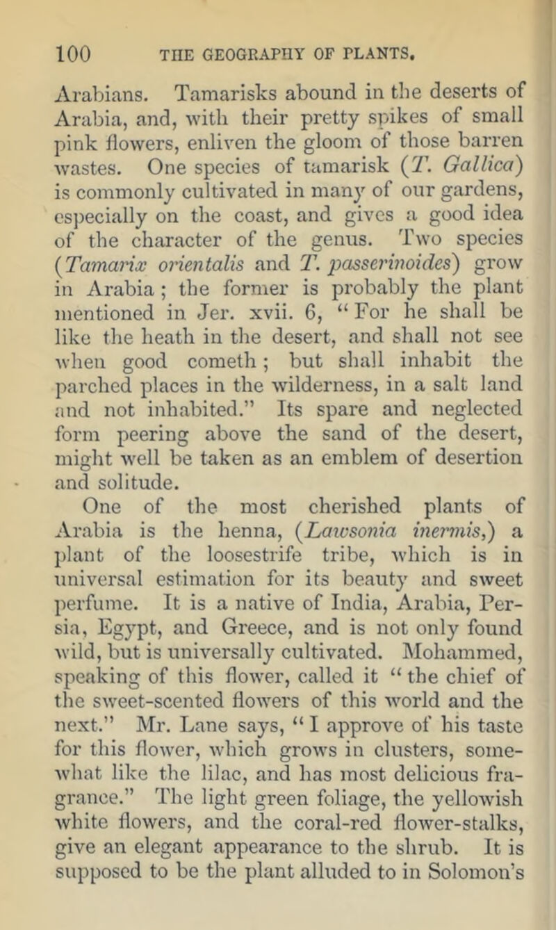 Arabians. Tamarisks abound in the deserts of Arabia, and, with their pretty spikes of small pink flowers, enliven the gloom of those barren wastes. One species of tamarisk (T. Gallica) is commonly cultivated in many of our gardens, cs])ecially on the coast, and gives a good idea of the character of the genus. Two species {Tamarix orientalis and T. passerinoides) grow in Arabia ; the former is probably the plant mentioned in Jer. xvii. 6, “For he shall be like the heath in the desert, and shall not see when good cometh; but shall inhabit the parched places in the wilderness, in a salt land and not inhabited.” Its spare and neglected form peering above the sand of the desert, might well be taken as an emblem of desertion and solitude. One of the most cherished plants of Arabia is the henna, {Laicsonia ineniiis,) a plant of the loosestrife tribe, which is in universal estimation for its beauty and sweet perfume. It is a native of India, Arabia, Per- sia, Egypt, and Greece, and is not only found wild, but is universally cultivated. Mohammed, speaking of this flower, called it “the chief of the sweet-scented flowers of this world and the next.” Mr. Lane says, “ I approve of his taste for this flower, which grows in clusters, some- what like the lilac, and has most delicious fra- grance.” The light green foliage, the yellowish white flowers, and the coral-red flower-stalks, give an elegant appearance to the shrub. It is supposed to be the plant alluded to in Solomon’s