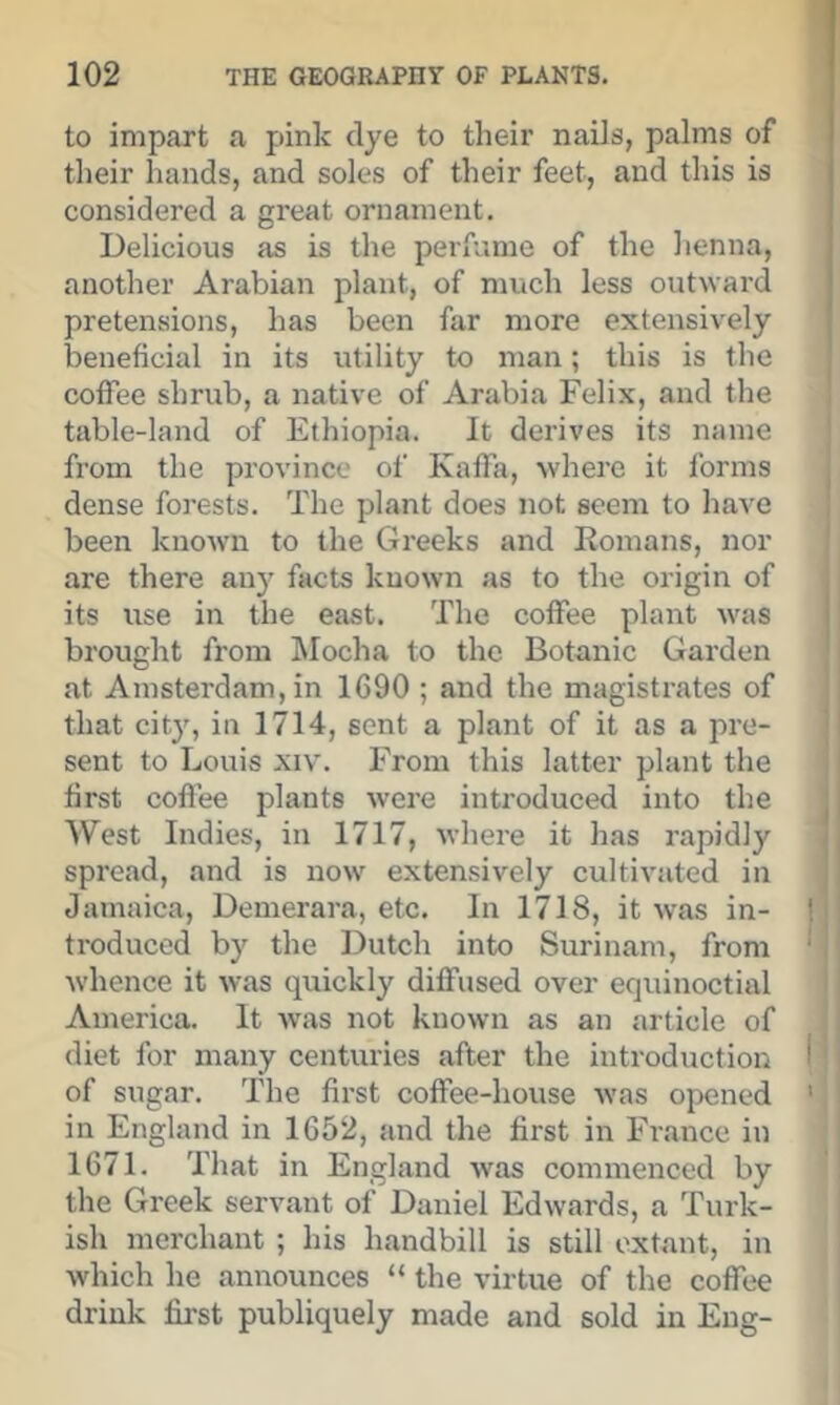 to impart a pink dye to their nails, palms of their hands, and soles of their feet, and this is considered a great ornament. Delicious as is the perfume of the henna, another Arabian plant, of much less outward pretensions, has been far more extensively beneficial in its utility to man; this is the coffee shrub, a native of Arabia Felix, and the table-land of Ethiopia. It derives its name from the province of Kaffa, where it forms dense forests. The plant does not seem to have been known to the Greeks and Komans, nor are there any facts known as to the origin of its use in the east. The coffee plant was brought from hlocha to the Botanic Garden at Amsterdam, in 1G90 ; and the magistrates of that city, in 1714, sent a plant of it as a pre- sent to Louis XIV. From this latter plant the first coffee plants were introduced into the West Indies, in 1717, where it has rapidly spread, and is now extensively cultivated in Jamaica, Denierara, etc. In 1718, it was in- troduced by the Dutch into Surinam, from whence it was quickly diffused over equinoctial America. It was not known as an article of diet for many centuries after the introduction of sugar. The first coffee-house was opened in England in 1652, and the first in France in 1671. That in England was commenced by the Greek servant of Daniel Edwards, a Turk- ish merchant ; his handbill is still extant, in Avhich he announces “ the virtue of the coffee drink first publiquely made and sold in Eng-