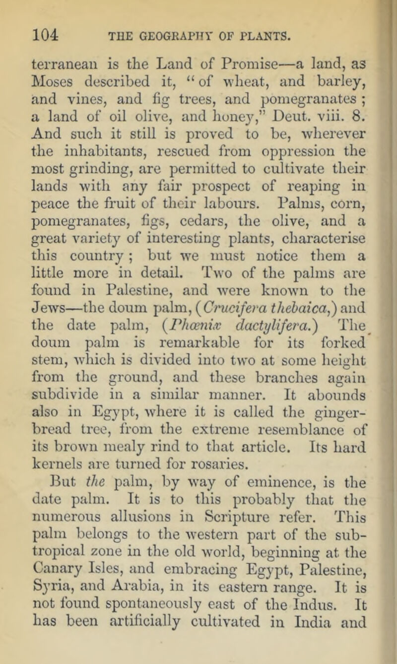 terraneaii is the Land of Promise—a land, as Moses described it, “ of wheat, and barley, and vines, and fig trees, and pomegranates ; a land of oil olive, and hone}^,” Deut. viii. 8. And such it still is proved to be, wherever the inhabitants, rescued from oppression the most grinding, are permitted to cultivate their lands with any fair prospect of reaping in peace the fruit of their labours. Palms, corn, pomegranates, figs, cedars, the olive, and a great variety of interesting plants, characterise this country; but w'e must notice them a little more in detail. Two of the palms are found in Palestine, and Avere knoAvn to the Jews—the doum palm, (Crwc(/e?-a thebaica,) and the date palm, {rhoenix dactylifera.') The_ doum palm is remarkable for its forked stem, Avhich is divided into two at some height from the ground, and these branches again subdivide in a similar manner. It abounds also in Egypt, Avhere it is called the ginger- bread tree, from the extreme resemblance of its brown mealy rind to that article. Its hard kernels are turned for rosaries. But the palm, by Avay of eminence, is the date palm. It is to this probably that the numerous allusions in Scripture refer. This palm belongs to the Avestern part of the sub- tropical zone in the old Avorld, beginning at the Canary Isles, and embracing Egypt, Palestine, Syria, and Arabia, in its eastern range. It is not found spontaneously east of the Indus. It has been artificially cultiA-ated in India and