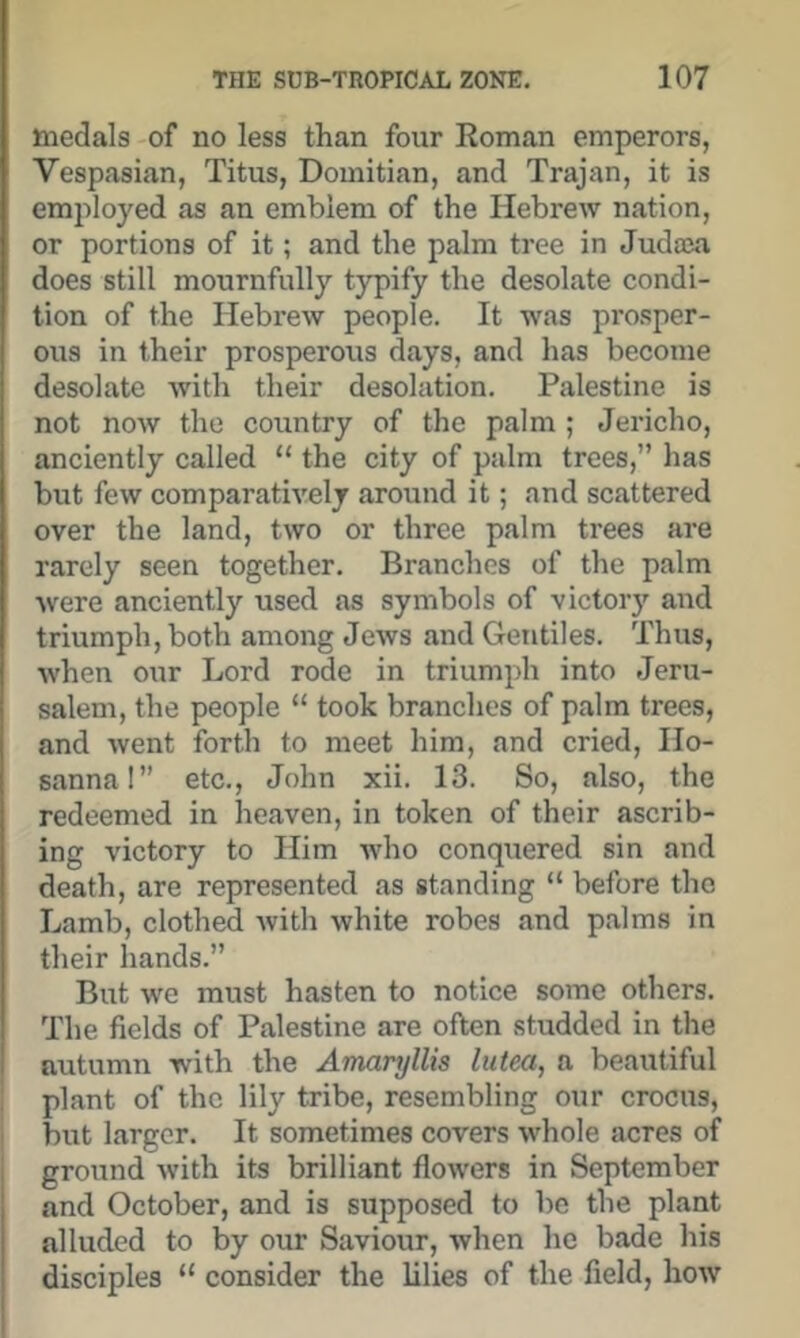 medals-of no less than four Roman emperors, Vespasian, Titus, Domitian, and Trajan, it is employed as an emblem of the Hebrew nation, or portions of it; and the palm tree in Judaja does still mournfully typify the desolate condi- tion of the Hebrew people. It was prosper- ous in their prosperous days, and has become desolate with their desolation. Palestine is not now the country of the palm ; Jericho, anciently called “ the city of palm trees,” has but few comparatively around it; and scattered over the land, two or three palm trees are rarely seen together. Branches of the palm were anciently used as symbols of victoiy and triumph, both among Jews and Gentiles. Thus, when our Lord rode in triumph into Jeru- salem, the people “ took branches of palm trees, and went forth to meet him, and cried. Ho- sanna!” etc., John xii. 13. So, also, the redeemed in heaven, in token of their ascrib- ing victory to Him who conquered sin and death, are represented as standing “ before the Lamb, clothed with white robes and palms in their hands.” But we must hasten to notice some others. The fields of Palestine are often studded in the autumn with the Amaryllis lutea, a beautiful i plant of the lily tribe, resembling our crocus, I but larger. It sometimes covers whole acres of ground with its brilliant flowers in September and October, and is supposed to be the plant alluded to by our Saviour, when he bade his disciples “ consider the lilies of the field, how
