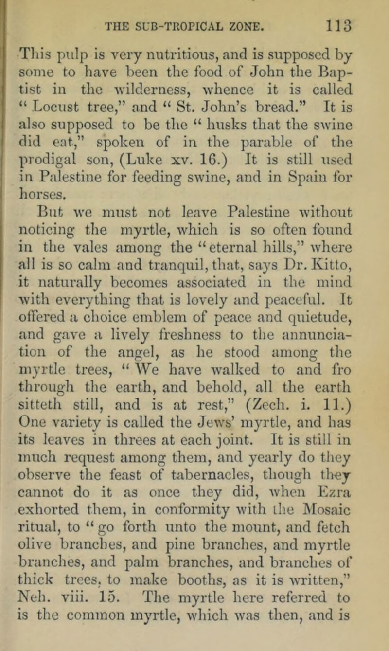 This pulp is very nutritious, and is supposed by some to have been the food of John the Bap- tist in the -wilderness, whence it is called. “ -Locust tree,” and “ St. John’s bread.” It is also supposed to be the “ husks that the swine did eat,” spoken of in the parable of the prodigal son, (Luke xv. 16.) It is still used in Palestine for feeding swine, and in Spain for horses. But we must not leave Palestine without noticing the myrtle, which is so often found in the vales among the “eternal hills,” where all is so calm and tranquil, that, says Dr. Kitto, it naturally becomes associated in the mind with everything that is lovely and peaceful. It I offered a choice emblem of peace and quietude, and gave a lively freshness to the annuncia- tion of the angel, as he stood among the myrtle trees, “ We have walked to and fro through the earth, and behold, all the earth sitteth still, and is at rest,” (Zech. i. 11.) One variety is called the Jews’ myrtle, and has its leaves in threes at each joint. It is still in much request among them, and yearly do they observe the feast of tabernacles, though they cannot do it as once they did, Avhen Ezra exhorted them, in conformity with the Mosaic ritual, to “ go forth unto the mount, and fetch olive branches, and pine branches, and myrtle branches, and palm branches, and branches of thick trees, to make booths, as it is written,” Neh. viii. 15. The myrtle here referred to is the common myrtle, which was then, and is