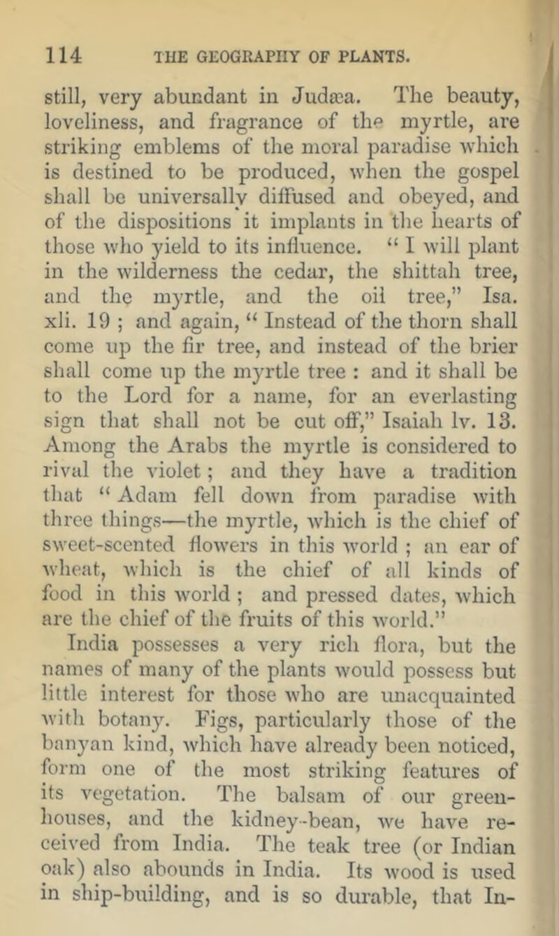 Still, very abundant in Juda3a. The beauty, loveliness, and fragrance of the myrtle, are striking emblems of the moral paradise which is destined to be produced, when the gospel shall be universally diffused and obeyed, and of the dispositions it implants in the hearts of those who yield to its influence. “ I will plant in the wilderness the cedar, the shittah tree, and the myrtle, and the oil tree,” Isa. xli. 19 ; and again, “ Instead of the thorn shall come up the fir tree, and instead of the brier shall come up the myrtle tree : and it shall be to the Lord for a name, for an everlasting sign that shall not be cut off,” Isaiah Iv. 13. Among the Arabs the myrtle is considered to rival the violet; and they have a tradition that “ Adam fell down from paradise with three things—the myrtle, which is the chief of sweet-scented flowers in this Avorld ; an ear of wheat, which is the chief of all kinds of food in this world ; and pressed dates, which are the chief of the fruits of this world.” India possesses a very rich flora, but the names of many of the plants would possess but little interest for those who are unacquainted Avirh botany. Figs, particularly those of the banyan kind, which have already been noticed, form one of the most striking features of its vegetation. The balsam of our green- houses, and the kidney-bean, we have re- ceived from India. The teak tree (or Indian oak) also abounds in India. Its wood is used in ship-building, and is so durable, that In-