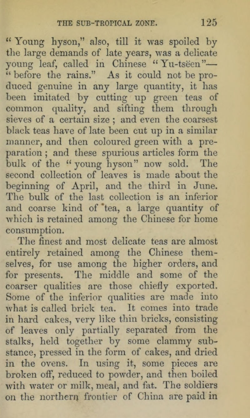 “ Young hyson,” also, till it was spoiled by the large demands of late years, was a delicate young leaf, called in Chinese “Yu-tseen”— “ before the rains.” As it could not be pro- duced genuine in any large quantity, it has been imitated by cutting up green teas of common quality, and sifting them through sieves of a certain size ; and even the coarsest black teas have of late been cut up in a similar manner, and then coloured green with a pre- paration ; and these spurious articles form the bulk of the “ young hyson” now sold. The second collection of leaves is made about the beginning of April, and the third in June. The bulk of the last collection is an inferior and coarse kind of ‘tea, a large quantity of which is retained among the Chinese for home consumption. The finest and most delicate teas are almost entirely retained among the Chinese them- selves, for use among the higher orders, and for presents. The middle and some of the coarser qualities are those chiefly exported. Some of the inferior qualities are made into what is called brick tea. It comes into trade in hard cakes, very like thin bricks, consisting of leaves only partially separated from the stalks, held together by some clammy sub- stance, pressed in the form of cakes, and dried in the ovens. In using it, some pieces are broken off, reduced to powder, and then boiled with water or milk, meal, and fat. The soldiers on the northern frontier of China are paid in