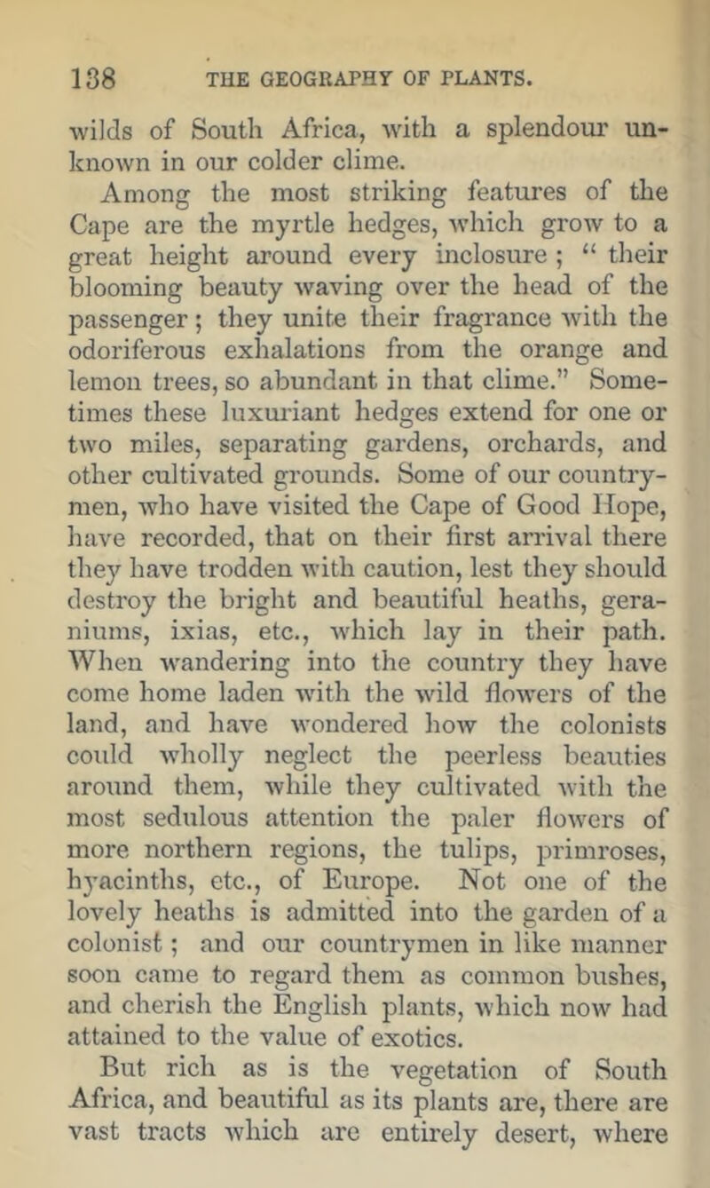 wilds of South Africa, with a splendour un- known in our colder clime. Among the most striking features of the Cape are the myrtle hedges, Avhich grow to a great height around every inclosure ; “ their blooming beauty waving over the head of the passenger; they unite their fragrance with the odoriferous exhalations from the orange and lemon trees, so abundant in that clime.” Some- times these luxmdant hedges extend for one or two miles, separating gardens, orchards, and other cultivated grounds. Some of our country- men, who have visited the Cape of Good Hope, have recorded, that on their first arrival there they have trodden with caution, lest they should destroy the bright and beautiful heaths, gera- niums, ixias, etc., which lay in their path. When -wandering into the country they have come home laden wdth the wild flo-\vers of the land, and have wondered how the colonists could wholly neglect the peerless beauties around them, Avhile they cultivated with the most sedulous attention the paler flowers of more northern regions, the tulips, primroses, h3’acinths, etc., of Europe. Not one of the lovely heaths is admitted into the garden of a colonist; and our countrymen in like manner soon came to regard them as common bushes, and cherish the English plants, which now had attained to the value of exotics. But rich as is the vegetation of South Africa, and beautiful as its plants are, there are vast tracts Avhich are entirely desert, where