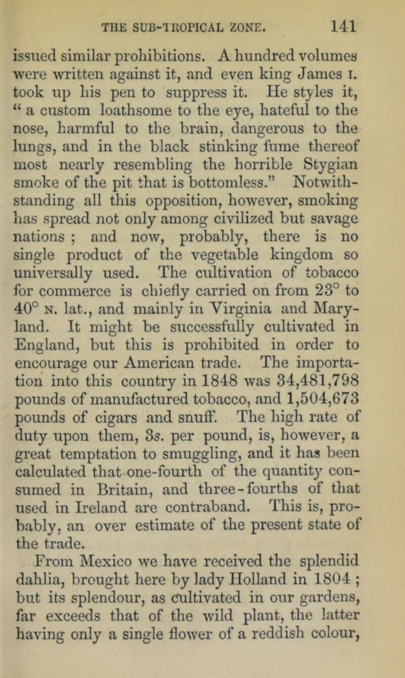issued similar prohibitions. A hundred volumes were written against it, and even king James i. took up his pen to suppress it. He styles it, “ a custom loathsome to the eye, hateful to the nose, harmful to the brain, dangerous to the lungs, and in the black stinking ftime thereof most nearly resembling the horrible Stygian smoke of the pit that is bottomless.” Notwith- standing all this opposition, however, smoking has spread not only among civilized but savage nations ; and now, probably, there is no single product of the vegetable kingdom so universally used. The cultivation of tobacco for commerce is chiefly carried on from 23° to 40° N. lat., and mainly in Virginia and Mary- land. It might be successfully cultivated in England, but this is prohibited in order to encourage our American trade. The importa- tion into this country’^ in 1848 was 34,481,798 pounds of manufactured tobacco, and 1,504,673 pounds of cigars and snuff. The high rate of duty upon them, 3s. per pound, is, however, a great temptation to smuggling, and it has been calculated that one-fourth of the quantity' con- sumed in Britain, and three-fourths of that used in Ireland are contraband. This is, pro- b.ably, an over estimate of the present state of the trade. From Mexico we have received the splendid dahlia, brought here by lady Holland in 1804 ; but its splendour, as Cliltivated in our gardens, far exceeds that of the wild plant, the latter having only a single flower of a reddish colour,