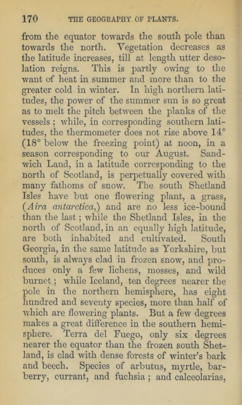 from the equator towards the south pole than towards the north. Vegetation decreases as the latitude increases, till at length utter deso- lation reigns. This is partly owing to the want of heat in summer and more than to the greater cold in winter. In high northern lati- tudes, the power of the summer sun is so great as to melt the pitch between the planks of the vessels ; Avhile, in corresponding southern lati- tudes, the thermometer does not rise above 14° (18° below the freezing point) at noon, in a season corresponding to our August. Sand- wich Land, in a latitude corresponding to the north of Scotland, is perpetually covered with many fathoms of snow. The south Shetland Isles have but one flowering plant, a grass, (^Aira antarclica,') and are no less ice-bound than the last; Avhile the Shetland Isles, in the north of Scotland, in an equally high latitude, are both inhabited and cultivated. South Georgia, in the same latitude as Yorkshire, but south, is always clad in frozen snow, and pro- duces only a few lichens, mosses, and W'ild burnet; while Iceland, ten degrees nearer the pole in the northern hemisphere, has eight hundred and seventy species, more than half of which are flowering plants. But a few degrees makes a great difference in the southern hemi- sphere. Terra del Fuego, only six degrees nearer the equator than the frozen south Shet- land, is clad with dense forests of winter’s bark and beech. Species of arbutus, myrtle, bar- berry, currant, and fuchsia ; and calceolarias,