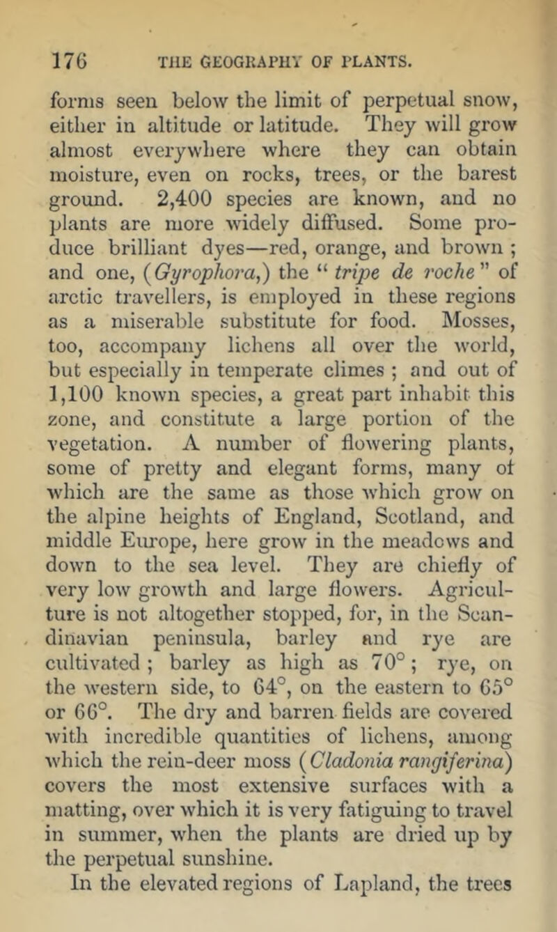 forms seen below the limit of perpetual snow, either in altitude or latitude. They will grow almost everywhere where they can obtain moisture, even on rocks, trees, or the barest ground. 2,400 species are known, and no plants are more widely diffused. Some pro- duce brilliant dyes—red, orange, and brown ; and one, {Gyrophoi'a,) the “ tripe de roche of arctic travellers, is employed in these regions as a miserable substitute for food. Mosses, too, accompany lichens all over the world, but especially in temperate climes ; and out of 1,100 known species, a great part inhabit this zone, and constitute a large portion of the vegetation. A number of flowering plants, some of pretty and elegant forms, many ot which are the same as those Avhich grow on the alpine heights of England, Scotland, and middle Eiu'ope, here grow in the meadows and down to the sea level. They are chiefly of very low growth and large flowers. Agricul- ture is not altogether stopped, for, in the Scan- dinavian peninsula, barley and rye are cultivated; barley as high as 70°; rye, on the western side, to 64°, on the eastern to 6.5° or 66°. The dry and barren fields are covered with incredible quantities of lichens, among •which the rein-deer moss {Cladonia rangiferina) covers the most extensive surfaces with a matting, over which it is very fatiguing to travel in summer, w'hen the plants are dried up by the perpetual sunshine. In the elevated regions of Lapland, the trees