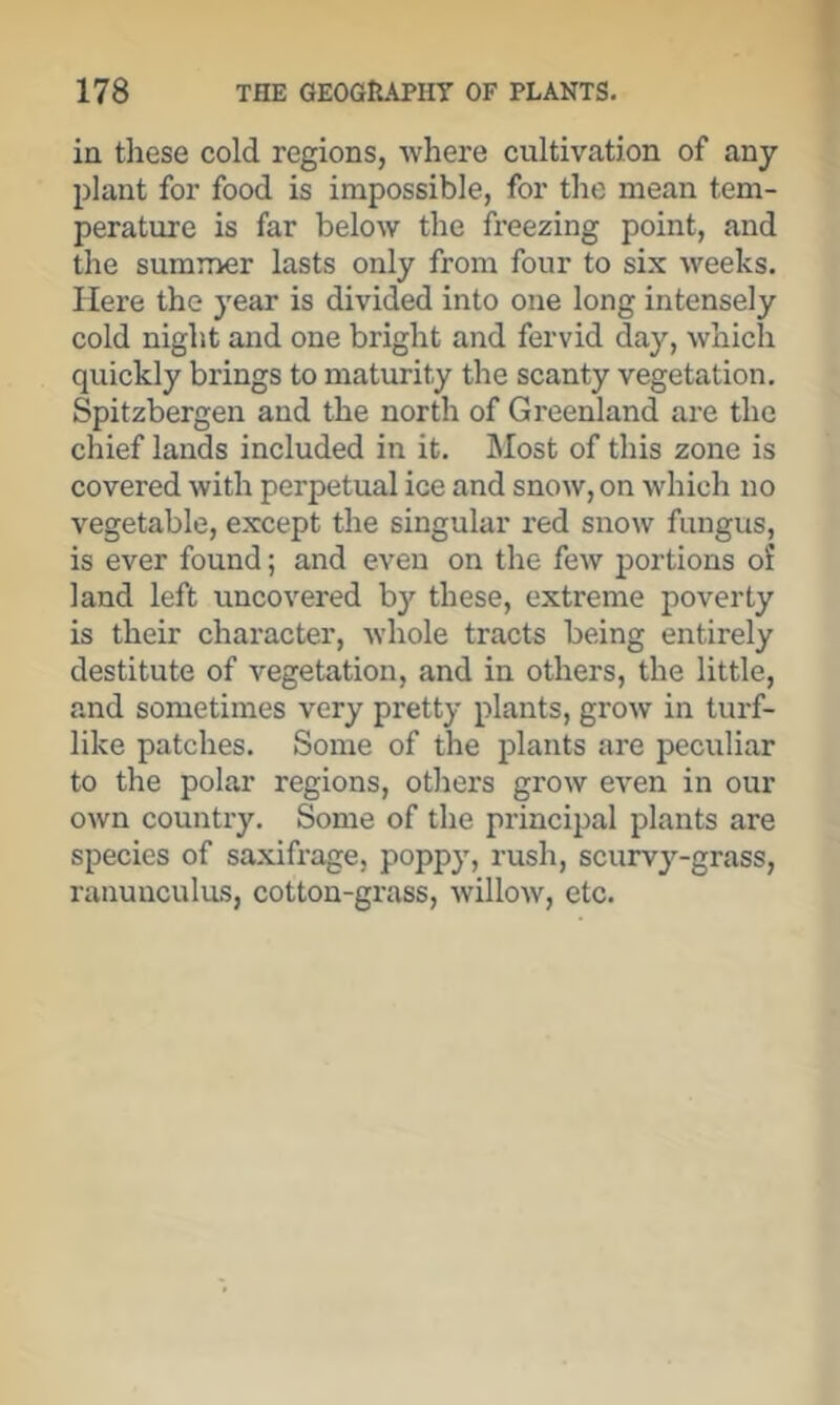 in these cold regions, where cultivation of any plant for food is impossible, for the mean tem- perature is far below the freezing point, and the summer lasts only from four to six weeks. Here the year is divided into one long intensely cold night and one bright and fervid day, which quickly brings to maturity the scanty vegetation, Spitzbergen and the north of Greenland are the chief lands included in it. Most of this zone is covered with perpetual ice and snow, on which no vegetable, except the singular red snow fungus, is ever found; and even on the few j)ortions of land left uncovered by these, extreme poverty is their character, whole tracts being entirely destitute of vegetation, and in others, the little, and sometimes very pretty plants, grow in turf- like patches. Some of the plants are peculiar to the polar regions, others grow even in our own country. Some of the principal plants are species of saxifrage, poppy, rush, scurvy-grass, ranunculus, cotton-grass, willow, etc.