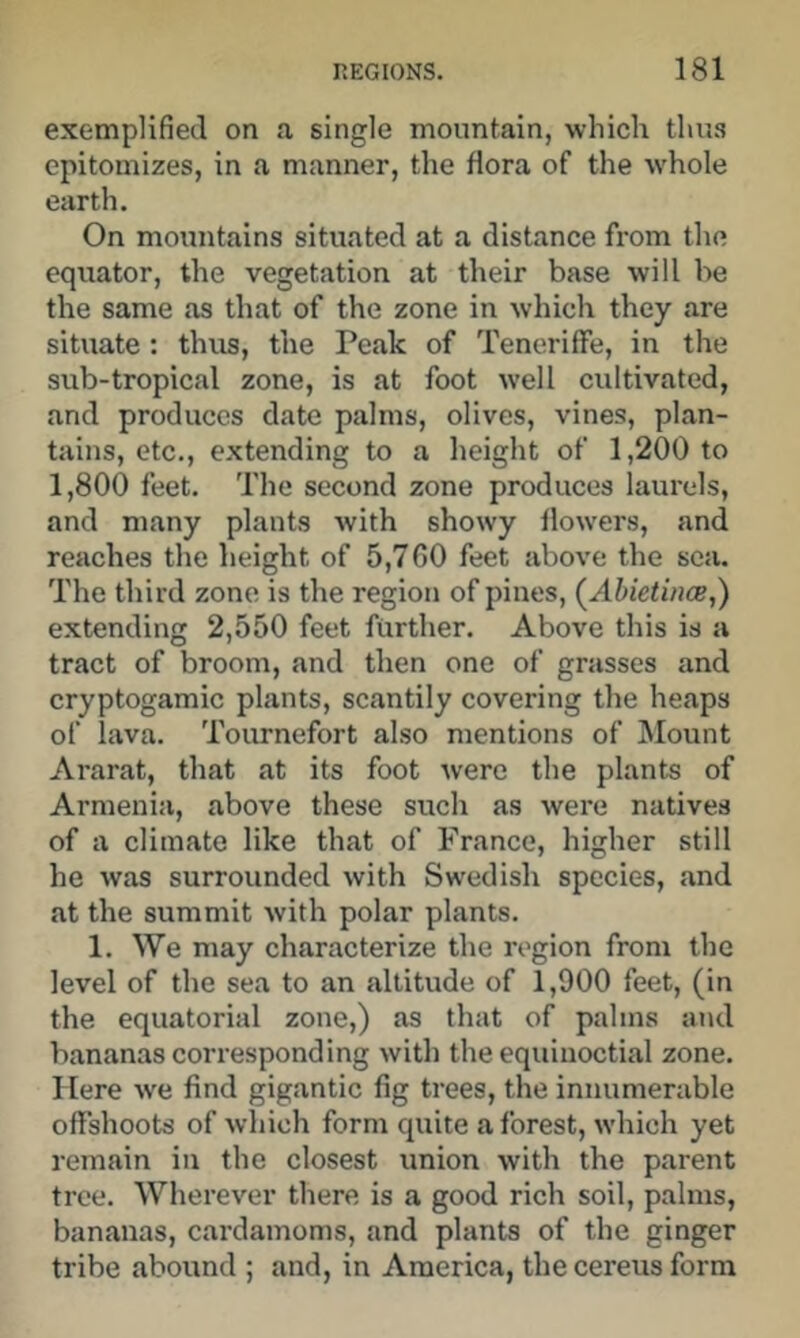 exemplified on a single mountain, which thu.s epitomizes, in a manner, the flora of the whole earth. On mountains situated at a distance from the equator, the vegetation at their base will be the same as that of the zone in which they are situate : thus, the Peak of TenerifFe, in the sub-tropical zone, is at foot well cultivated, and produces date palms, olives, vines, plan- tains, etc., extending to a height of 1,200 to 1,800 feet. The second zone produces laurels, and many plants with showy flowers, and reaches the height of 5,7 GO feet above the sea. The third zone is the region of pines, (^Abietince,) extending 2,550 feet further. Above this is a tract of broom, and then one of grasses and cryptogamic plants, scantily covering the heaps of lava. Tournefort also mentions of Mount Ararat, that at its foot were the plants of Armenia, above these such as were natives of a climate like that of France, higher still he was surrounded with Swedish species, and at the summit with polar plants. 1. We may characterize the region from the level of the sea to an altitude of 1,900 feet, (in the equatorial zone,) as that of palms and bananas corresponding with the equinoctial zone. Here we find gigantic fig trees, the innumerable offshoots of which form qtiite a forest, which yet remain in the closest union with the parent tree. Wherever there is a good rich soil, palms, bananas, cardamoms, and plants of the ginger tribe abound ; and, in America, the cereus form