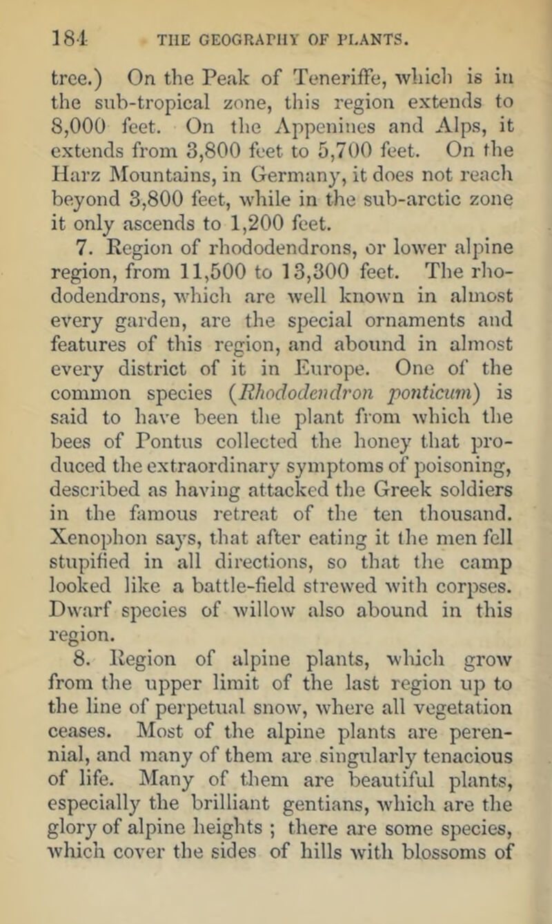 tree.) On the Peak of TenerifFe, which is in the sub-tropical zone, this region extends to 8,000 feet. On the Appenines and Alps, it extends from 3,800 feet to 5,700 feet. On the Harz Mountains, in Germany, it does not reach beyond 3,800 feet, while in the sub-arctic zone it only ascends to 1,200 feet. 7. Eegion of rhododendrons, or lower alpine region, from 11,500 to 13,300 feet. The rho- dodendrons, which are well known in almost every garden, are the special ornaments and features of this region, and abound in almost every district of it in Europe. One of the common species {Rhododendron ponticiivi) is said to have been the plant from which the bees of Pontus collected the honey that pro- duced the extraordinary symptoms of poisoning, described as having attacked the Greek soldiers in the famous retreat of the ten thousand. Xenophon says, that after eating it the men fell stupihed in all directions, so that the camp looked like a battle-field strewed with corpses. Dwarf species of willow also abound in this region. 8. Region of alpine plants, which grow from the upper limit of the last region uj) to the line of perpetual snow, where all vegetation ceases. Most of the alpine plants are peren- nial, and many of them are singularly tenacious of life. Many of them are beautiful plants, especially the brilliant gentians, which are the glory of alpine heights ; there are some species, which cover the sides of hills with blossoms of