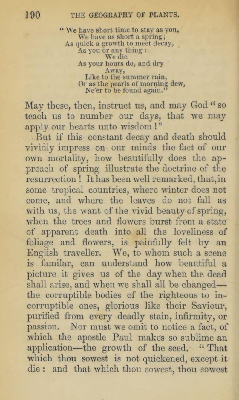 “ We have short time to stay as yon, We have as short a spring; As quick a growth to meet decay, As you or any thing : We die As your hours do, and dry Away, Like to the summer rain. Or as the pearls of morning dew, Ne’er to be fomid again.’’ May these, then, instruct us, and may God “ so teach us to number our days, that we may apply our hearts unto wisdom ! ’’ But if this constant decay and death should vividly impress on our minds the fact of our own mortality, how beautifully does the ap- proach of spring illustrate the doctrine of the resurrection ! It has been well remarked, that,in some tropical countries, where winter does not come, and Avhere the leaves do not fall as with us, the want of the vivid beauty of spring, when the trees and flowers burst from a state of apparent death into all the loveliness of foliage and flowers, is painfully felt by an English traveller. We, to whom such a scene is familar, can understand how beautiful a picture it gives us of the day when the dead shall arise, and when we shall all be changed— the corruptible bodies of the righteous to in- corruptible ones, glorious like their Saviour, purified from every deadly stain, infirmity, or passion. Nor must we omit to notice a fact, of Avhich the apostle Paul makes so sublime an application—the growth of the seed. “ That which thou sowest is not quickened, except it die : and that which thou sowest, thou sowest