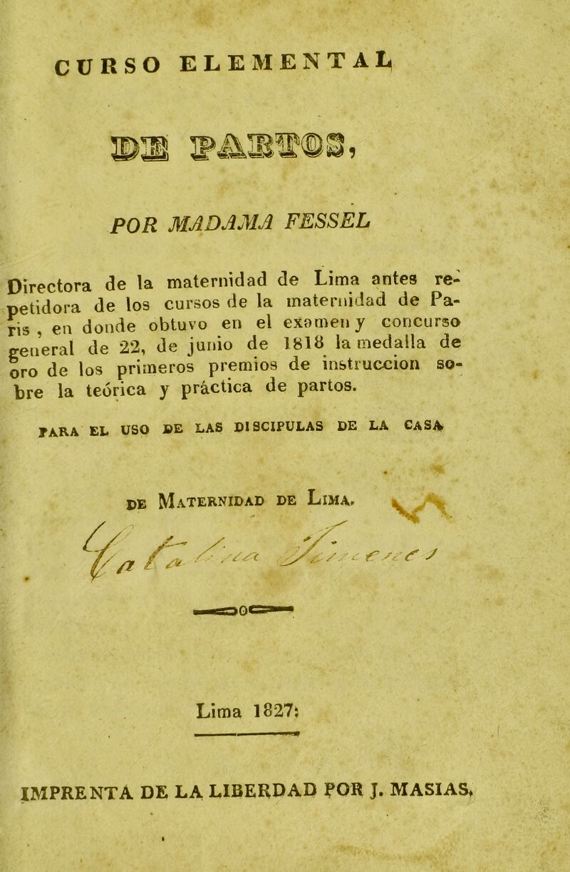 CURSO ELEMENTA!^ POR MADAMA FESSEL Directora de la maternidad de Lima antes re- petidora de los cursos de la maternidad de Pa- rís , en donde obtuvo en el examen y concurso general de 22, de junio de 1818 la medalla de oro de los primeros premios de instrucción so- bre la teórica y práctica de partos. tara el uso be las PISCIPULAS DE LA GASA DE Maternidad de Lima. k . *> '//T /* '' • Lima 1827; IMPRENTA DE LA LIBEROAD POR J. MASIAS,