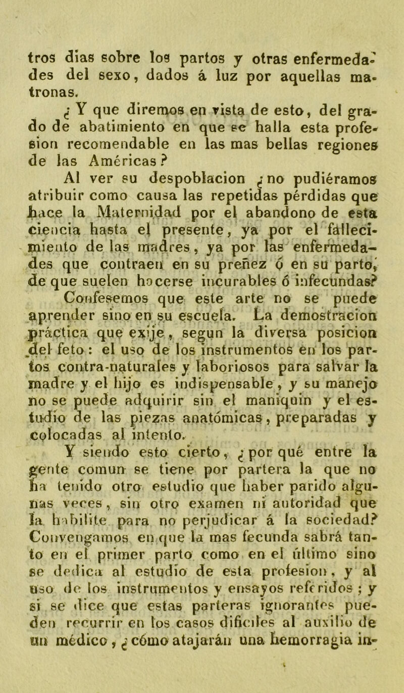 tros días sobre los partos y otras enfermeda- des del sexo, dados á luz por aquellas ma- tronas. ¿ Y que diremos en rista de esto, del gra- do de abatimiento en que pe halla esta profe- sión recomendable en las mas bellas regiones de las Américas ? Al ver su despoblación ¿ no pudiéramos atribuir como causa las repetidas pérdidas que hace la Maternidad por el abandono de esta ciencia hasta el presente, ya por el fátleci- miento de las madres, ya por las enferáieda- des que contraen en su preñez g en su parto, de que suelen hacerse incurables ó infecundas? Confesemos que este arte no se puede aprender sino en su escuela. La demostración práctica que exíje, según la diversa posición ,del feto : el uso de los instrumentos en los par- tos contra-naturales y laboriosos para salvar la madre y el hijo es indispensable , y su manejo no se puede adquirir sin el maníquin y el es- tudio de las piezas anatómicas, preparadas y colocadas al intento. Y siendo esto cierto, ^-porqué entre la gente común se tiene por partera la que no ha tenido otro estudio que haber parido algu- nas veres, sin otro examen ni autoridad que la habilite para no perjudicar á la sociedad? Convengamos en que la mas fecunda sabrá tan- to en el primer parto como en el último sino se dedica al estudio de esta proíesion, y al «so de los instrumentos y ensayos referidos ; y si se dice que estas parteras ignorantes pue- den recurrir en los casos difíciles al auxilio de tiu médico , ¿ cómo atajarán una hemorragia in-