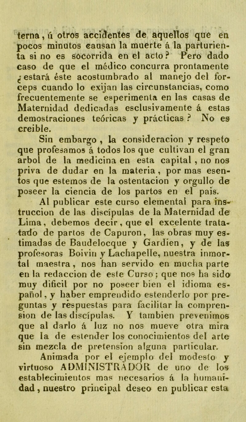 terna, ú otros accidentes de aquellos que en pocos minutos causan la muerte á la parturien- ta si no es socorrida en el acto ? Pero dado caso de que el médico concurra prontamente ¿ estará éste acostumbrado al manejo del fór- ceps cuando lo exijan las circunstancias, como frecuentemente se esperimenta en las casas de Maternidad dedicadas esclusivamente á estas demostraciones teóricas y prácticas ? No es creíble. Sin embargo , la consideración y respeto que profesamos á todos los que cultivan el gran árbol de la medicina en esta capital , no nos priva de dudar en la materia, por mas esen- tos que estemos de la ostentación y orgullo de poseer la ciencia de los partos en el pais. Al publicar este curso elemental para ins* truccion de las discípulas de la Maternidad de Lima, debemos decir, que el excelente trata- iado de partos de Capuron, las obras muy es- timadas de Baudelocque y Gardíen, y de las profesoras Boivin y Lachapelle, nuestra inmor- tal maestra, nos han servido en mucha parte en la redacción de este Curso; que nos ha sido muy difícil por no poseer bien el idioma es- pañol , y haber emprendido estenderlo por pre- guntas y respuestas para facilitar la compren- sión de las discípulas. Y también prevenimos que al darlo á luz no nos mueve otra mira que la de estender los conocimientos del arte sin mezcla de pretensión alguna particular. Animada por el ejemplo del modesto y virtuoso AüMINISTílADOR de uno de los establecimientos mas necesarios á la humani- dad , nuestro principal deseo en publicar esta