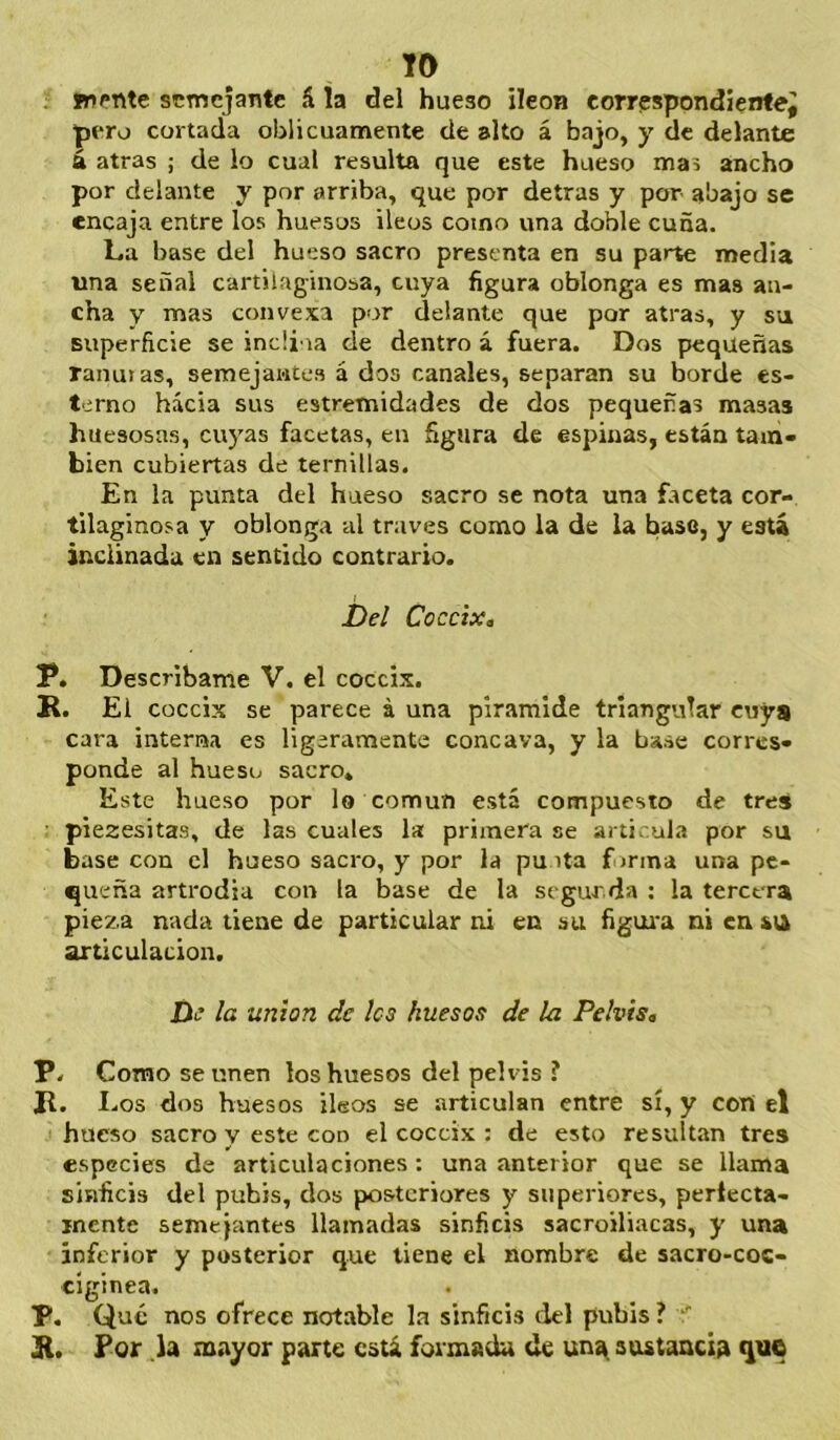 TO fnente semejante á la del hueso íleon corrpspondíentej pero cortada oblicuamente de alto á bajo, y de delante á atras ; de lo cual resulta que este hueso mas ancho por delante y por arriba, que por detras y por abajo se encaja entre los huesos Íleos como vina doble cuña. La base del hueso sacro presenta en su parte media una señal cartilaginosa, cuya figura oblonga es mas an- cha y mas convexa por delante que por atras, y svi superficie se incü ia de dentro á fuera. Dos pequeñas ranuras, semejantes á dos canales, separan su borde es- terno hacia sus estremidades de dos pequeñas masas huesosas, cuyas facetas, en figura de espinas, están tam- bién cubiertas de ternillas. En la punta del hueso sacro se nota una faceta cor- tilaginosa y oblonga al través como la de la base, y está inclinada en sentido contrario. í)d Cóccix. P. Descríbame V. el cóccix. K. El cóccix se parece á una pirámide triangular cuya cara interna es ligeramente cóncava, y la base corres- ponde al hueso sacro» Este hueso por lo común está compuesto de tres piezesitas, de las cuales la primera se articula por su base con el hueso sacro, y por la pu ita firma una pe- queña artrodia con la base de la segur da ; la tercera pieza nada tiene de particular ni en su figura ni en su articulación. De la unión de los huesos de la Pelvis. P. Como se unen los huesos del pelvis ? Jl. I.os dos huesos íleos se articulan entre sí, y con el hueso sacro y este con el cóccix : de esto resultan tres especies de articulaciones: una anterior que se llama sinficis del pubis, dos posteriores y superiores, períecta- inente semejantes llamadas sinficis sacroiliacas, y una inferior y posterior que tiene el nombre de sacro-coc- ciginea. P. Qué nos ofrece notable la sinficis del pubis ? For la mayor parte está formada de un^ stutancia