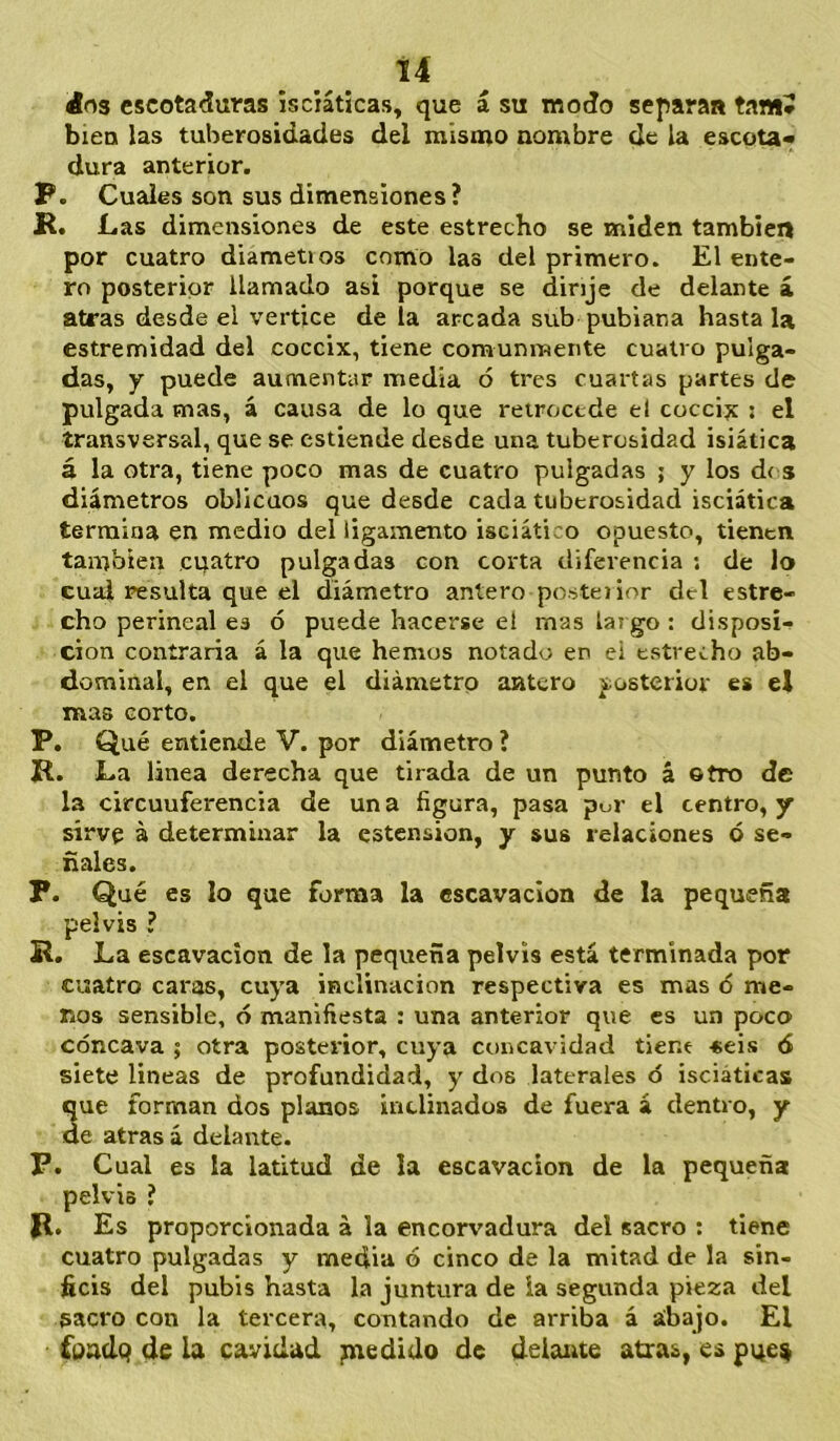 Í4 ¿03 escotaduras isciáticas, que á su modo separa» tamJ bien las tuberosidades del mismo nombre de la escota- dura anterior. P. Cuales son sus dimensiones? R. Las dimensiones de este estrecho se miden también por cuatro diametios como las del primero. El ente- ro posterior llamado asi porque se dinje de delante á atras desde el vértice de la arcada sub pubiana hasta la estremidad del cóccix, tiene comunmente cuatro puiga- das, y puede aumentar media ó tres cuartas partes de pulgada mas, á causa de lo que retrocede el coccijc ¡ el transversal, que se cstiende desde una tuberosidad isiática á la otra, tiene poco mas de cuatro pulgadas ; y los dí s diámetros oblicuos que desde cada tuberosidad isciática termina en medio del ligamento isciático opuesto, tienen también cuatro pulgadas con corta diferencia : de lo cual resulta que el diámetro antero posteñor del estre- cho perineal ea ó puede hacerse ei mas largo : disposi- ción contraria á la que hemos notado en ei estrecho ab- dominal, en el que el diámetro aatero posterior es el mas corto. P. Qué entiende V. por diámetro ? R. La linea derecha que tirada de un punto á ©tro de la circunferencia de una figura, pasa por el centro, y sirve á determinar la estension, y sus relaciones ó se- ñales. P. Qué es lo que forma la escavacion de la pequeña pelvis ? R. La escavacion de la pequeña pelvis está terminada por cuatro caras, cuya inclinación respectiva es mas ó me- nos sensible, ó manifiesta : una anterior que es un poco cóncava ; otra posterior, cuya concavidad tiene «eis ó siete lineas de profundidad, y dos laterales ó isciáticas que forman dos planos inclinados de fuera á dentro, y de atras á delante. P. Cual es la latitud de la escavacion de la pequeña pelvis ? R. Es proporcionada á la encorvadura del sacro ; tiene cuatro pulgadas y media ó cinco de la mitad de la sin- ficis del pubis hasta la juntura de ia segunda pieza del sacro con la tercera, contando de arriba á abajo. El fondq de la cavidad paedido de delante atras, es pqe^