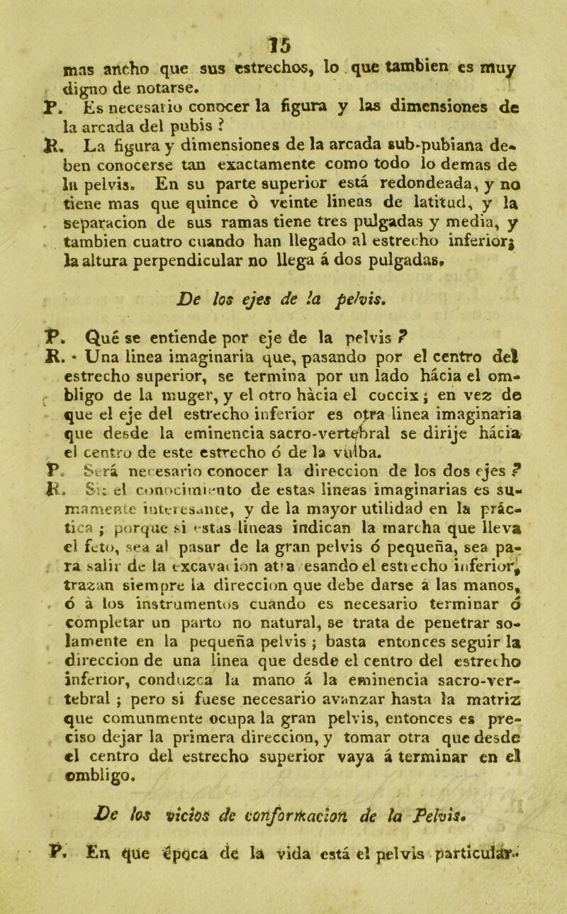 mns ancho que sus estrechos, lo que también es muy digno de notarse. P. Es necesai io conocer la figura y las dimensiones de la arcada del pubis í P, La figura y dimensiones de la arcada sub-pubiana de- ben conocerse tan exactamente como todo lo demas de lu pelvis. En su parte superior está redondeada, y no tiene mas que quince ó veinte lineas de latitud, y la separación de sus ramas tiene tres pulgadas y media, y también cuatro cuando han llegado al estrecho inferiorj la altura perpendicular no llega á dos pulgadas» De los ejes de la pelvis. P. Qué se entiende por eje de la pelvis ? R. • Una linea imaginaria que, pasando por el centro del estrecho superior, se termina por un lado hacia el om- . biigo de la muger, y el otro hacia el cóccix ; en \tz do que el eje del estrecho inferior es o%ra linea imaginaria que desde la eminencia sacro-vertehral se dirije hácia el centro de este estrecho ó de la vfilba. P. Sv rá nei esario conocer la dirección de los dos ejes ? h. Si; el omocimn'nto de estas lineas imaginarias es su- mamente iutcítsaiue, y de la mayor utilidad en la prác- tica ; porque si < stas lineas indican la marcha que lleva el feto, sea al pasar de la gran pelvis ó pequeña, sea pa- ra salir de la excavai ion at;a esandoel esticcho inferiorj tra^an siempre la dirección que debe darse a las manos, ó á los instrumentos cuando es necesario terminar ó completar un parto no natural, se trata de penetrar so- lamente en la pequeña pelvis ; basta entonces seguir la dirección de una linea que desde el centro del estrecho inferior, conduzca la mano á la eminencia sacro-ver- tebral ; pero si fuese necesario avanzar hasta la matriz que comunmente ocupa la gran pelvis, entonces es pre- ciso dejar la primera dirección, y tomar otra que desde el centro del estrecho superior vaya á terminar en el ombligo. De los vicios de cortforikaclon de la Pelvis* P. En que época de la vida está el pelvis particulár-