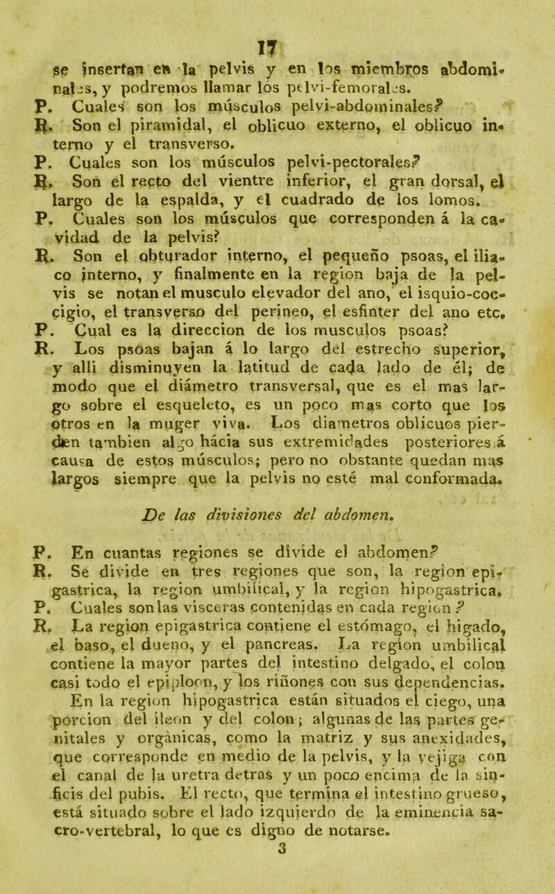 IT se insertan e» la pelvis y en los miembros abdomi* nal-s, y podremos llamar los ptlvi-femoiaLs. P. Cuales son los míisculos pelyi-abdominales? Q. Son el piramidal, el oblicuo externo, el oblicuo in- terno y el transverso. P. Cuales son los músculos pelvi-pectorales? Son el recto del vientre inferior, el gran dorsal, el largo de la espalda, y el cuadrado de ios lomos. P. Cuales son los músculos que corresponden á la ca- vidad. de la pelvis? R. Son el obturador interno, el pequeño psoas, el ilia- co interno, y finalmente en la región baja de la pel- vis se notan el músculo elevador del ano, el isquio-coc- cigio, el transverso del perineo, el esfínter dei ano etc, P. Cual es la dirección de los músculos psoas? R. Los psoas bajan á lo largo del estrecho superior, y allí disminuyen la latitud de cada lado de él; de modo que el diámetro transversal, que es el mas lar- go sobre el esqueleto, es un poco mas corto que los otros en la muger viva. Los diámetros oblicuos pier- díen también algo hacia sus extremidades posteriores á causa de estos músculos; pero no obstante quedan mas largos siempre que la pelvis no esté mal conformada. De las divisiones del abdomen, P. En cuantas regiones se divide el abdornen? R. Se divide en pes regiones que son, la región epi- gástrica, la región umbilical, y la región hipogastrica. P. Cuales son las visceras contenidas en cada región ? R. La región epigástrica contiene el estómago, el hígado, el baso, el dueño, y el páncreas. La región umbilical contiene la mayor partes del intestino delgado, el colon casi todo el epiploon, y los riñones con sus dependencias. En la región hipogastrica están situados el ciego, una porción del íleon y del colon; algunas de las partes ge- nitales y orgánicas, corno la matriz y sirs anexidades, que corresponde en medio de la pelvis, y la vejiga el canal de la uretra detras y un poco encima de la sin- ficis del pubis. El recto, que termiua el intestino grueso, está situado sobre el lado izquierdo de la eminencia sa- cro-vertebral, lo que es digno de notarse. 3