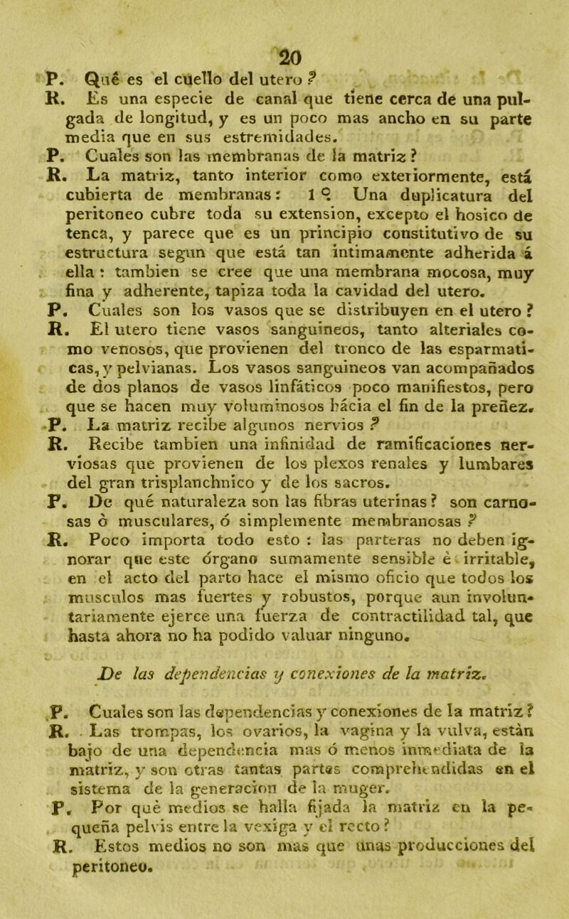 P. Qué es el cuello del útero ? R. Es una especie de canal que tiene cerca dé una pul- gada de longitud, y es un poco mas ancho en su parte media que en sus estremidades. P. Cuales son las membranas de la matriz ? R. La matriz, tanto interior como exteriormente, está cubierta de membranas: I ° Una duplicatura del peritoneo cubre toda su extensión, excepto el hosico de tenca, y parece que es un principio constitutivo de su estructura según que está tan intimamente adherida á ella ; también se cree que una membrana mocosa, muy fina y adherente, tapiza toda la cavidad del útero. P, Cuales son los vasos que se distribuyen en el útero ? R. El Utero tiene vasos sanguíneos, tanto alteriales co- mo venosos, que provienen del tronco de las esparmati- cas, y pelvianas. Los vasos sanguíneos van acompañados de dos planos de vasos linfáticos poco manifiestos, pero que se hacen muy v'oluminosos hacia el fin de la preñez. •P. La matriz recibe algunos nervios ? R. Recibe también una infinidad de ramificaciones ner- viosas que provienen de los plexos renales y lumbares del gran trisplanchnico y de los sacros. F. De qué naturaleza son las fibras uterinas ? son carno- sas ó musctjlares, ó simplemente membranosas ? R. Poco importa todo esto : las parteras no deben ig- norar que este órgano sumamente sensible é irritable, en el acto del parto hace el mismo oficio que todos los músculos mas fuertes y robustos, porque aun involun- tariamente ejerce una tuerza de contractilidad tal, que hasta ahora no ha podido valuar ninguno. De las dependencias tj conexiones de la matriz. ,P. Cuales son las dependencias y conexiones de la matriz ? R. . Las trompas, los ovarios, la vagina y la vulva, están bajo de una dependencia mas ó menos inmediata de la matriz, y son otras tantas partes conaprehtndidas en el sistema de la generación de la muger. P, Por qué medios se halla fijada la matriz en la pe- queña pelvis entre la vexiga v cl recto ? R. E stos medios no son mas que unas producciones del peritoneo.