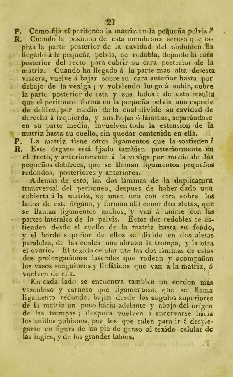 P* Cómo fija el peritoneo la matriz en,la peí[ueña pelvis f R. Cuando la posición de esta membrana serosa que ta- piza la parte posterior de la cavidad del abdomen ha llegado á la pequeña pelvis, se redobla, dejando la cara posterior del recto para cubrir su cara posterior de la matriz. Cuando ha llegado á la parte mas alta de .esta viscera, vuelve á bajar sobre su cara anterior hasta por debajo de la vexiga ; y volviendo luego á subir, cubre la parte posterior de esta y sus lados : de esto resulta que el peritoneo forma en la pequeña pelvis una especie de de blez, por medio de la cual divide su cavidad de derecha á izquierda, y sus hojas ó láminas, separándose en su parte media, invuelven toda la estension de la matriz hasta su cuello, sin quedar contenida en ella. P. La matriz tiene otros ligamentos que la sostienen ? R. Este órgano está lijado también posteriormente en el recto, y anteriormente á la vexiga por medio de los pequeños dobleces, que se llaman ligamentos pequeños redondos, posteriores y anteriores. Ademas de esto, las dos láminas de la duplicatura transversal del peritoneo, después de haber dado una cubierta á la matriz, se unen una con otra sobre loS lados de este órgano, y forman allí como dos aletas, que se llaman ligamentos anchos, y van á unirse con las partes laterales de la pelvis. Estos dos redobles se es- tienden desde el cuello de la matriz hasta su foñdój y el borde superior de ellos se divide en dos aletas paralelas, de las cuales una abraza la trompa, y la otra el ovario. El texido celular une las dos láminas de estas dos prolongaciones laterales que rodean y acompañan los vasos sanguíneos y linfáticos que van á la matriz, ó vuelven de ella. En cada lado se encuentra también un cordon mas vasculoso y carnoso que ligamer.toso, que se llama ligamento redondo, bajan desde los ángulos superiores de 1.1 matriz un poco hácia adelante y abajo del origen de las trompas ; después vuelven á encorvarse hacía los anillos poblanos, por los que salen para ir á desple- garse en figura de un pie de ganso al texido celular de las ingles, y de los grandes labios.