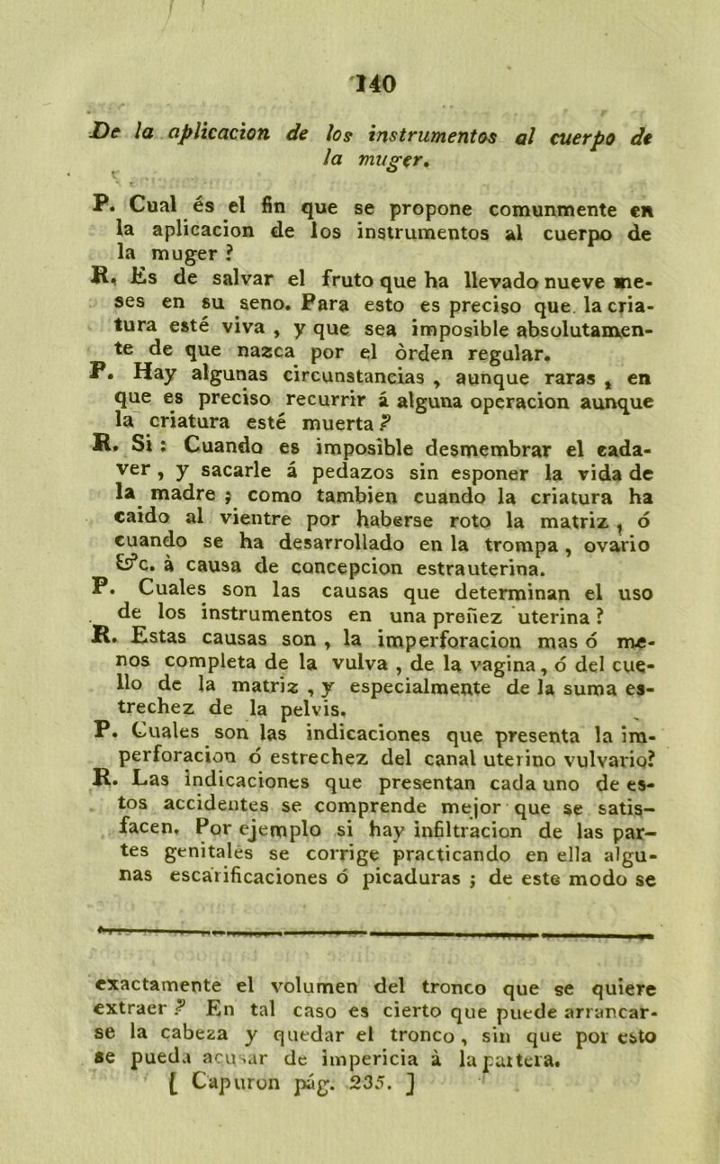 De la aplicación de los instrumentos al cuerpo de la muger, P. Cual és el fin que se propone comunmente en la aplicación de los instrumentos al cuerpo de la muger ? R, Ks de salvar el fruto que ha llevado nueve me- ses en su seno. Para esto es preciso que. la cria- tura esté viva , y que sea imposible absolutamen- te de que nazca por el orden regalar. P. Hay algunas circunstancias , aunque raras » en que es preciso recurrir á alguna operación aunque la criatura esté muerta? R. Si: Cuando es imposible desmembrar el eada- ver, y sacarle á pedazos sin esponer la vida de la^ madre j como también cuando la criatura ha caido al vientre por haberse roto la matriz ^ ó cuando se ha desarrollado en la trompa, ovario £s?c. a causa de concepción estrauterina. P. Cuales son las causas que determinan el uso de los instrumentos en una preñez uterina ? R, Estas causas son , la imperforacion mas ó me- nos completa de la vulva , de la vagina, ó del cue- llo de la matriz , y especialmente de la suma es- trechez de la pelvis. P. Cuales son las indicaciones que presenta la ira- perforacion ó estrechez del canal uterino vulvario? R. Las indicaciones que presentan cada uno de es- tos accidentes se comprende mejor que se satis- facen, Por ejemplo si hay infiltración de las par- tes genitales se corrige practicando en ella algu- nas escarificaciones ó picaduras ; de este modo se exactamente el volumen del tronco que se quiere extraer .? En tal caso es cierto que puede arrancar- se la cabeza y quedar el tronco, sin que por esto se pueda acusar de impericia á la partera. [ Capuron pág. 235. ]