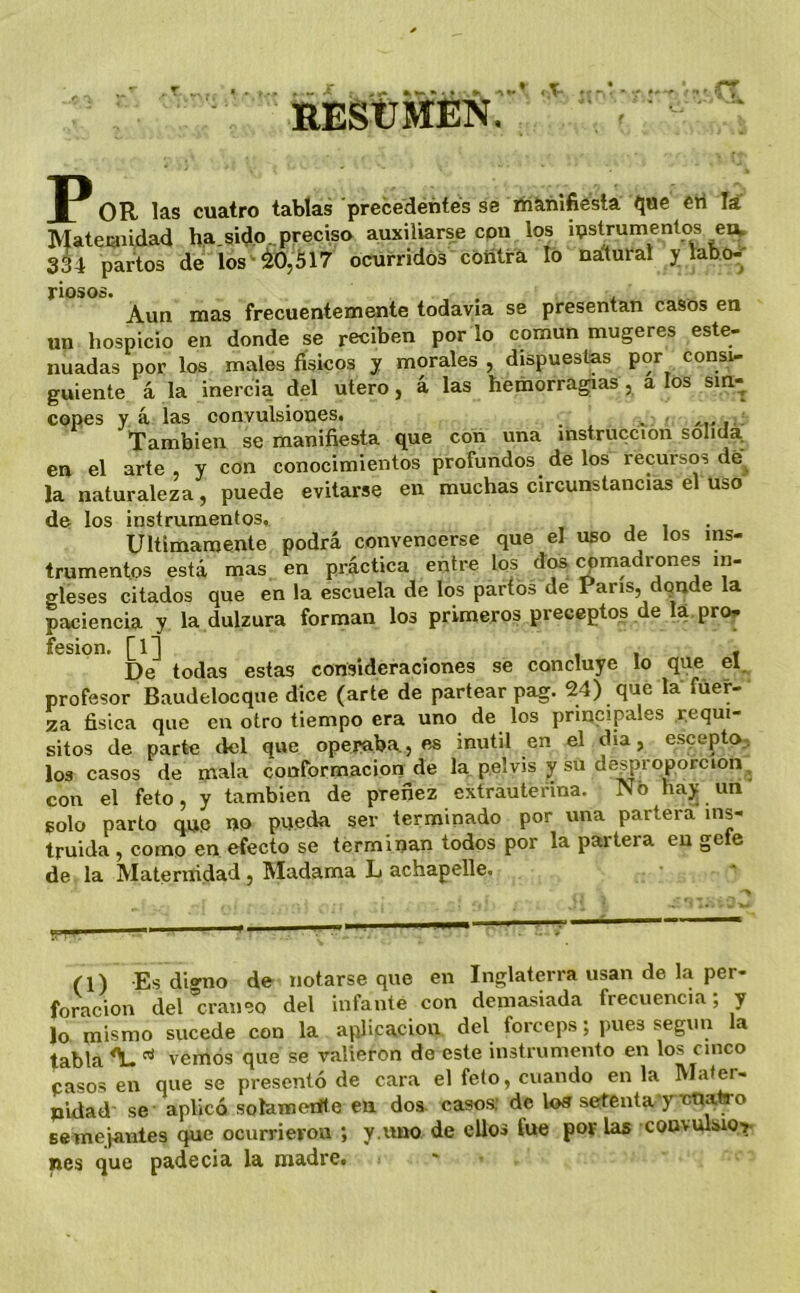 REStlMÉÑ. <T OR las cuatro tablas precedentes se lííañlfiesta que eri li Mateiaiidad ha sido ^preciso auxiliarse cpn los instrumentos eiv 334 partos de los ^¿0,¿17 ocufridós cóiitra lo nalural y lab o-' riosos. , . , Aun mas frecuentemente todavía se presentan casos en un hospicio en donde se reciben por lo común mugeres este- nuadas por los males físicos y morales , dispuestas por consi- guiente á la inercia del útero, á las hemorrag;ias , a los sin- copes yá las convulsiones. _ ^ /•-i-i-- También se manifiesta que con una instrucción sólida, en el arte, y con conocimientos profundos de los recursos de^ la naturaleza, puede evitarse en muchas circunstancias el uso de los instrumentos,. j i • Ultimamente podrá convencerse que el uso de los ins- trumentos está mas en práctica entre los d^ ^madrones in- gleses citados que en la escuela de los partos de París, donde la paciencia y la dulzura forman los primeros preceptos de la. pro^. fesion, [1] , . f De todas estas consideraciones se concluye lo que el. profesor Baudelocque dice (arte de partear pag. 24) que la fuer- za física que en otro tiempo era uno de los principales requi- sitos de parte del que opej>aba, es inútil en el día, escepto-, los casos de mala conformación de la. pelvis y su desproporción. con el feto, y también de preñez extrauterina. No hay un solo parto qn,e no pueda ser terminado por una partera ins- truida , como en efecto se terminan todos por la partera en gele de la Maternidad, Madama L achapelle. (l) Es dio'no de notarse que en Inglaterra usan de la per- foración del*craneo del infante con demasiada frecuencia; y lo mismo sucede con la aplicación del fórceps; pues según la tabla ^ ^ vemos que se valieron de este instrumento en los cinco pasos en que se presentó de cara el feto, cuando en la Mater- nidad se aplicó solameiít e en dos casos; de los setenta y nunfro Bemejantes que ocurrieron ; y.«no de ellos fue por las coavulsior nes que padecia la madre.