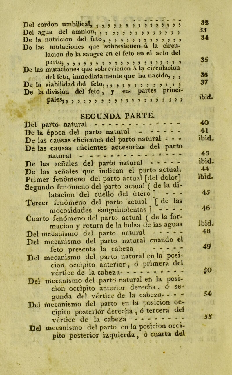 Del cordón mnbUicat, ,,,,,, ,,,,,,,,, Del agua del amnion, ,, ,,, 7777777}) De la nutrición del feto, 5577777777777 De las mutaciones que sobrevienen a la circu- lación de la sangre en el feto en el acto del parlo, ,,,,,,, 77777777775.’ 7 De las mutaciones que sobrevierten á la circulación del feto, inmediatamente que ha nacido, j , De la viabilidad del feto, 57577777777.7.) De la división del feto, y sus partes princi- pales, ,,j,,, , 7777777777' 777 32 33 34 35 38 37 ibid. SEGUNDA PARTE. Del parto natural ---- De la época del parto natural - - - - - - De las causas eficientes del parto natural - - - De las causas eficientes accesorias del parto natural - ---- De las señales del parto natural - - - - - De las señales que indican el parto actual. Primer fenómeno del parto actual [del dolor] Segundo fenómeno del parto actual ( de la di- latación dcl cuello del útero ] - - - Tercer fenómeno del parto actual [ de las moeosidades sanguinolentas ] - - - - Cuarto fenómeno del parto actual ( de la for- mación y rotura de la bolsa de las aguas Del mecanismo del parto natural - - - - - Del mecanismo del parto natural cuando el feto presenta la cabeza - - - - - Del mecanismo del parto natural en la posi- ción occipito antetior, ó primera del vértice de la cabeza- - -- -- -- -- Del mecanismo del parto natural en la posi- ción occipito anterior derecha, ó se- gunda del vértice de la cabeza- - - - Del mecanismo del parto en la posición oc- cipito posterior derecha , ó tercera del vértice de la cabeza * * ■*, *   ‘ .' Del mecanismo del parto en la posición occi- pito posterior izquierda, ó cuarta del 40 41 ibid. 43 ibid. 44 ibid. 45 46 ibid. 48 49> $0 54 55