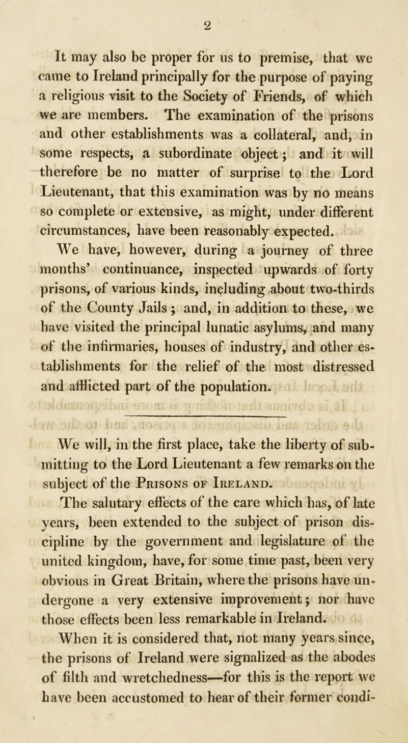 It may also be proper for us to premise, that we came to Ireland principally for the purpose of paying a religious visit to the Society of Friends, of which we are members. The examination of the prisons and other establishments was a collateral, and, in some respects, a subordinate object; and it will therefore be no matter of surprise to the Lord Lieutenant, that this examination was by no means so complete or extensive, as might, under different circumstances, have been reasonably expected. We have, however, during a journey of three months’ continuance, inspected upwards of forty prisons, of various kinds, including about two-thirds of the County Jails ; and, in addition to these, we have visited the principal lunatic asylums, and many of the infirmaries, houses of industry, and other es- tablishments for the relief of the most distressed and afflicted part of the population. We will, in the first place, take the liberty of sub- mitting to the Lord Lieutenant a few remarks on the subject of the Prisons of Ireland. The salutary effects of the care which has, of late years, been extended to the subject of prison dis- cipline by the government and legislature of the united kingdom, have, for some time past, been very obvious in Great Britain, where the prisons have un- dergone a very extensive improvement; nor have those effects been less remarkable in Ireland. When it is considered that, not many years since, the prisons of Ireland were signalized as the abodes of filth and wretchedness—for this is the report we have been accustomed to hear of their former condi-