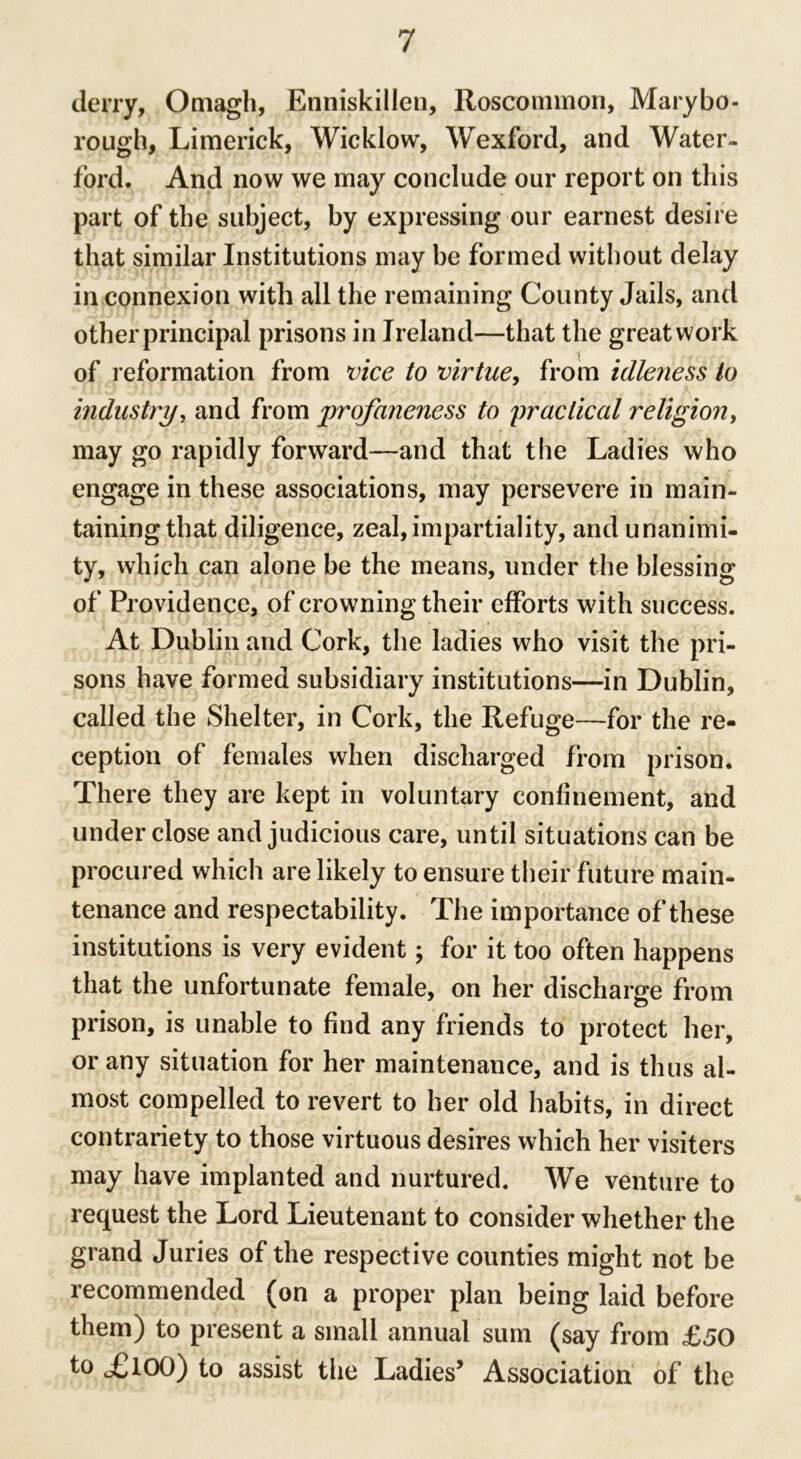 deny, Omagh, Enniskillen, Roscommon, Marybo- rough, Limerick, Wicklow, Wexford, and Water- ford. And now we may conclude our report on this part of the subject, by expressing our earnest desire that similar Institutions may be formed without delay in connexion with all the remaining County Jails, and other principal prisons in Ireland—that the great work of reformation from vice to virtue, from idleness to industry, and from profaneness to practical religion, may go rapidly forward—and that the Ladies who engage in these associations, may persevere in main- taining that diligence, zeal, impartiality, and unanimi- ty, which can alone be the means, under the blessing of Providence, of crowning their efforts with success. At Dublin and Cork, the ladies who visit the pri- sons have formed subsidiary institutions—in Dublin, called the Shelter, in Cork, the Refuge—for the re- ception of females when discharged from prison. There they are kept in voluntary confinement, and underdose and judicious care, until situations can be procured which are likely to ensure their future main- tenance and respectability. The importance of these institutions is very evident; for it too often happens that the unfortunate female, on her discharge from prison, is unable to find any friends to protect her, or any situation for her maintenance, and is thus al- most compelled to revert to her old habits, in direct contrariety to those virtuous desires which her visiters may have implanted and nurtured. We venture to request the Lord Lieutenant to consider whether the grand Juries of the respective counties might not be recommended (on a proper plan being laid before them) to present a small annual sum (say from £50 to £,100) to assist the Ladies5 Association of the