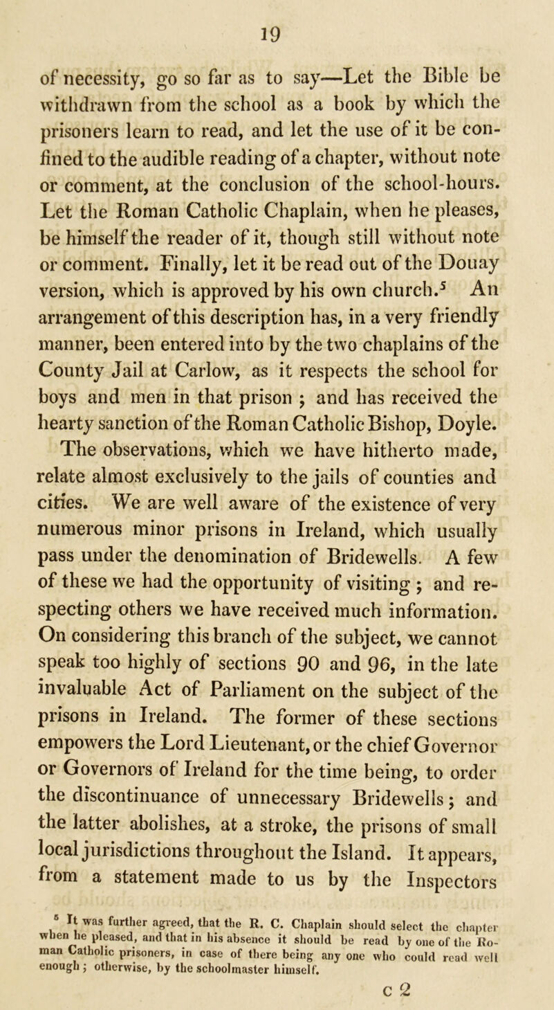 of necessity, go so far as to say—Let the Bible be withdrawn from the school as a book by which the prisoners learn to read, and let the use of it be con- fined to the audible reading of a chapter, without note or comment, at the conclusion of the school-hours. Let the Roman Catholic Chaplain, when he pleases, be himself the reader of it, though still without note or comment. Finally, let it be read out of the Douay version, which is approved by his own church.5 An arrangement of this description has, in a very friendly manner, been entered into by the two chaplains of the County Jail at Carlow, as it respects the school for boys and men in that prison ; and has received the hearty sanction of the Roman Catholic Bishop, Doyle. The observations, which we have hitherto made, relate almost exclusively to the jails of counties and cities. We are well aware of the existence of very numerous minor prisons in Ireland, which usually pass under the denomination of Bridewells. A few of these we had the opportunity of visiting ; and re- specting others we have received much information. On considering this branch of the subject, we cannot speak too highly of sections 90 and 96, in the late invaluable Act of Parliament on the subject of the prisons in Ireland. The former of these sections empowers the Lord Lieutenant, or the chief Governor or Governors of Ireland for the time being, to order the discontinuance of unnecessary Bridewells; and the latter abolishes, at a stroke, the prisons of small local jurisdictions throughout the Island. It appears, from a statement made to us by the Inspectors 5 It was further agreed, that the R. C. Chaplain should select the chapter when he pleased, and that in his absence it should be read by one of the Ro- man Catholic prisoners, in case of there being any one who could read well enough ; otherwise, by the schoolmaster himself. c 2