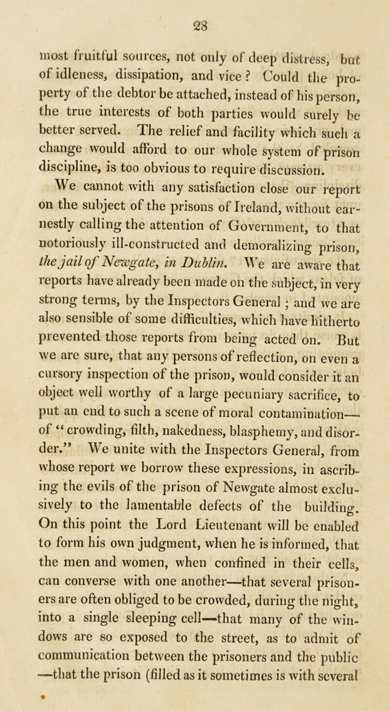 most fruitful sources, not only of deep distress, but of idleness, dissipation, and vice ? Could the pro- perty of the debtor be attached, instead of his person, the true interests of both parties would surely be better served. The relief and facility which such a change would afford to our whole system of prison discipline, is too obvious to require discussion. We cannot with any satisfaction close our report on the subject of the prisons of Ireland, without ear- nestly calling the attention of Government, to that notoriously ill-constructed and demoralizing prison, the jail of Newgate, in Dublin. We are aware that reports have already been made on the subject, in very strong terms, by the Inspectors General; and we are also sensible of some difficulties, which have hitherto prevented those reports from being acted on. But we are sure, that any persons of reflection, on even a cursory inspection of the prison, would consider it an object well worthy of a large pecuniary sacrifice, to put an end to such a scene of moral contamination— of “ crowding, filth, nakedness, blasphemy, and disor- der.” We unite with the Inspectors General, from whose report we borrow these expressions, in ascrib- ing the evils of the prison of Newgate almost exclu- sively to the lamentable defects of the building. On this point the Lord Lieutenant will be enabled to form his own judgment, when he is informed, that the men and women, when confined in their cells, can converse with one another—that several prison- ers are often obliged to be crowded, during the night, into a single sleeping cell—that many of the win- dows are so exposed to the street, as to admit of communication between the prisoners and the public -—that the prison (filled as it sometimes is with several