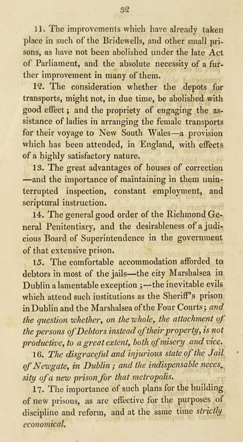 3 2 11. The improvements which have already taken place in such of the Bridewells, and other small pri- sons, as have not been abolished under the late Act of Parliament, and the absolute necessity of a fur- ther improvement in many of them. 12. The consideration whether the depots for transports, might not, in due time, be abolished with good effect; and the propriety of engaging the as- sistance of ladies in arranging the female transports for their voyage to New South Wales—a provision which has been attended, in England, with effects of a highly satisfactory nature. 13. The great advantages of houses of correction —and the importance of maintaining in them unin- terrupted inspection, constant employment, and scriptural instruction. 14. The general good order of the Richmond Ge- neral Penitentiary, and the desirableness of a judi- cious Board of Superintendence in the government of that extensive prison. 15. The comfortable accommodation afforded to debtors in most of the jails—the city Marshalsea in Dublin a lamentable exception ;—the inevitable evils which attend such institutions as the Sheriff’s prison in Dublin and the Marshalsea of the Four Courts; and the question whether, on the whole, the attachment of the persons of Debtors instead oftheir property, is not productive, to a great extent, both of misery and vice. 16. The disgraceful and injurious state of the Jail of Newgate, in Dublin ; and the indispensable necesm sity of a new prison for that metropolis. 17. The importance of such plans for the building of new prisons, as are effective for the purposes of discipline and reform, and at the same time strictly economical.