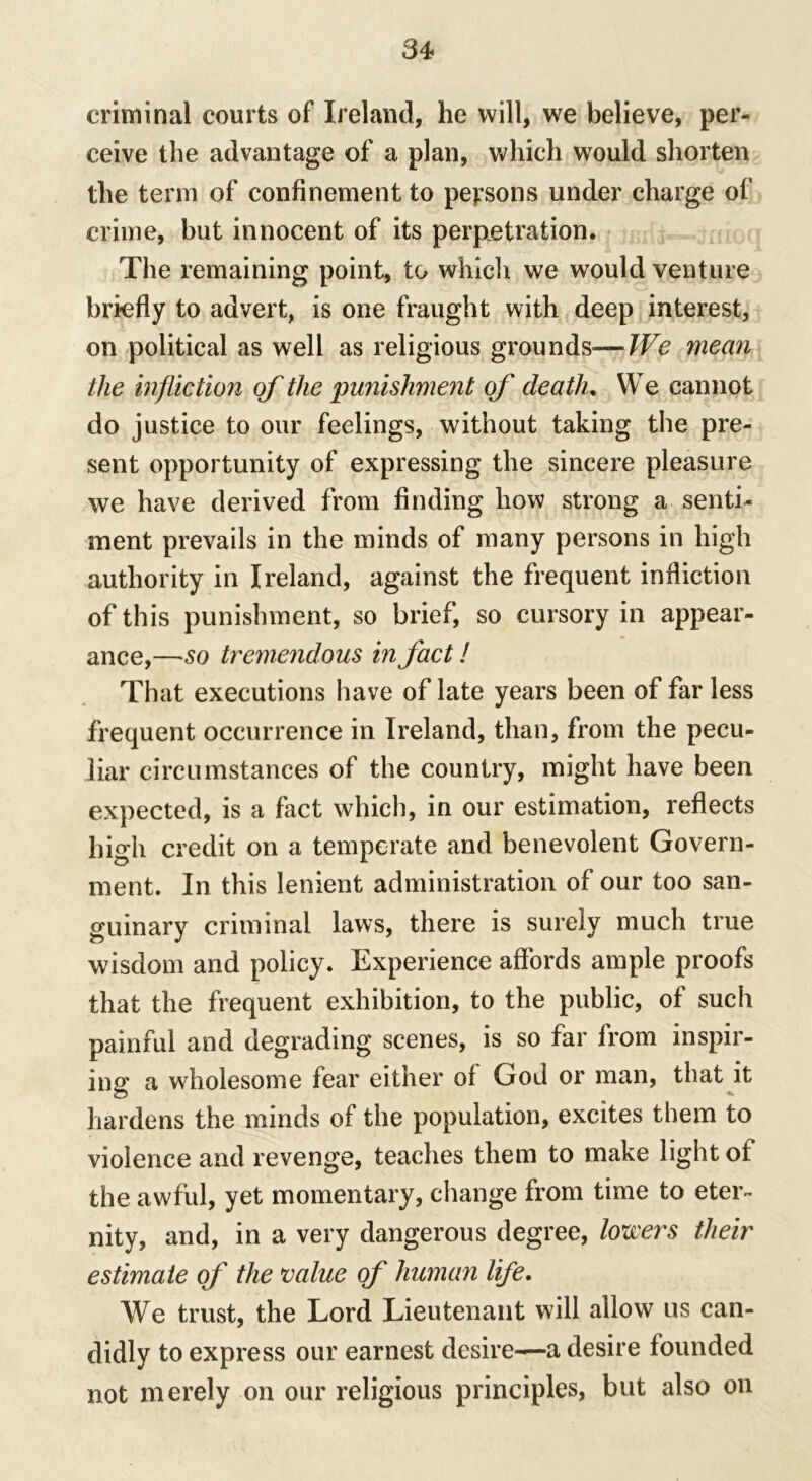 criminal courts of Ireland, he will, we believe, per- ceive the advantage of a plan, which would shorten the term of confinement to persons under charge of crime, but innocent of its perpetration. The remaining point, to which we would venture briefly to advert, is one fraught with deep interest, on political as well as religious grounds—We mean the infliction of the punishment of death. We cannot do justice to our feelings, without taking the pre- sent opportunity of expressing the sincere pleasure we have derived from finding how strong a senti- ment prevails in the minds of many persons in high authority in Ireland, against the frequent infliction of this punishment, so brief, so cursory in appear- ance,—so tremendous in fact! That executions have of late years been of far less frequent occurrence in Ireland, than, from the pecu- liar circumstances of the country, might have been expected, is a fact which, in our estimation, reflects high credit on a temperate and benevolent Govern- ment. In this lenient administration of our too san- guinary criminal laws, there is surely much true wisdom and policy. Experience affords ample proofs that the frequent exhibition, to the public, of such painful and degrading scenes, is so far from inspir- ing a wholesome fear either of God or man, that it hardens the minds of the population, excites them to violence and revenge, teaches them to make light of the awful, yet momentary, change from time to eter- nity, and, in a very dangerous degree, lowers their estimate of the value of human life. We trust, the Lord Lieutenant will allow us can- didly to express our earnest desire-—a desire founded not merely on our religious principles, but also on