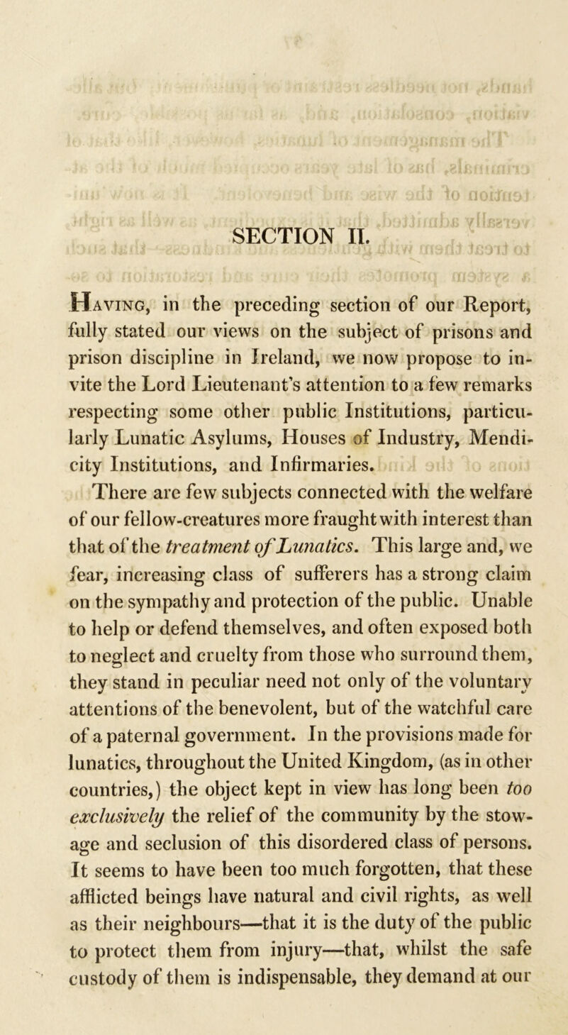 SECTION II. IJ ( Having, in the preceding section of our Report, fully stated our views on the subject of prisons and prison discipline in Ireland, we now propose to in- vite the Lord Lieutenant’s attention to a few remarks respecting some other public Institutions, particu- larly Lunatic Asylums, Houses of Industry, Mendi- city Institutions, and Infirmaries. There are few subjects connected with the welfare of our fellow-creatures more fraught with interest than that of the treatment of Lunatics. This large and, we fear, increasing class of sufferers has a strong claim on the sympathy and protection of the public. Unable to help or defend themselves, and often exposed both to neglect and cruelty from those who surround them, they stand in peculiar need not only of the voluntary attentions of the benevolent, but of the watchful care of a paternal government. In the provisions made for lunatics, throughout the United Kingdom, (as in other countries,) the object kept in view has long been too exclusively the relief of the community by the stow- age and seclusion of this disordered class of persons. It seems to have been too much forgotten, that these afflicted beings have natural and civil rights, as well as their neighbours—that it is the duty of the public to protect them from injury—that, whilst the safe custody of them is indispensable, they demand at our