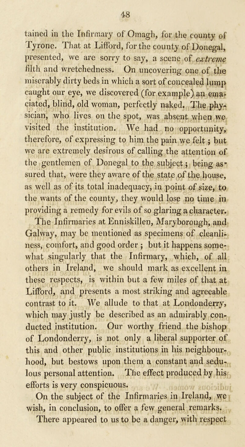 tained in the Infirmary of' Omagh, for the county of Tyrone. That at Lifford, for the county of Donegal, presented, we are sorry to say, a scene of extreme filth and wretchedness. On uncovering one of the miserably dirty beds in which a sort of concealed lump caught our eye, we discovered (for example) an ema- ciated, blind, old woman, perfectly naked. The phy- sician, who lives on the spot, was absent when we visited the institution. We had no opportunity, therefore, of expressing to him the pain we felt; but we are extremely desirous of calling the attention of the gentlemen of Donegal to the subject; being as- sured that, were they aware of the state of the house, as well as of its total inadequacy, in point of size, to the wants of the county, they would lose no time in providing a remedy for evils of so glaring a character. The Infirmaries at Enniskillen, Maryborough, and Galway, may be mentioned as specimens of cleanli- ness, comfort, and good order ; but it happens some- what singularly that the Infirmary, which, of all others in Ireland, we should mark as excellent in these respects, is within but a few miles of that at Lifford, and presents a most striking and agreeable contrast to it. We allude to that at Londonderry, which may justly be described as an admirably con- ducted institution. Our worthy friend the bishop of Londonderry, is not only a liberal supporter of this and other public institutions in his neighbour- hood, but bestows upon them a constant and sedu- lous personal attention. The effect produced by his efforts is very conspicuous. On the subject of the Infirmaries in Ireland, we wish, in conclusion, to offer a few general remarks. There appeared to us to be a danger, with respect