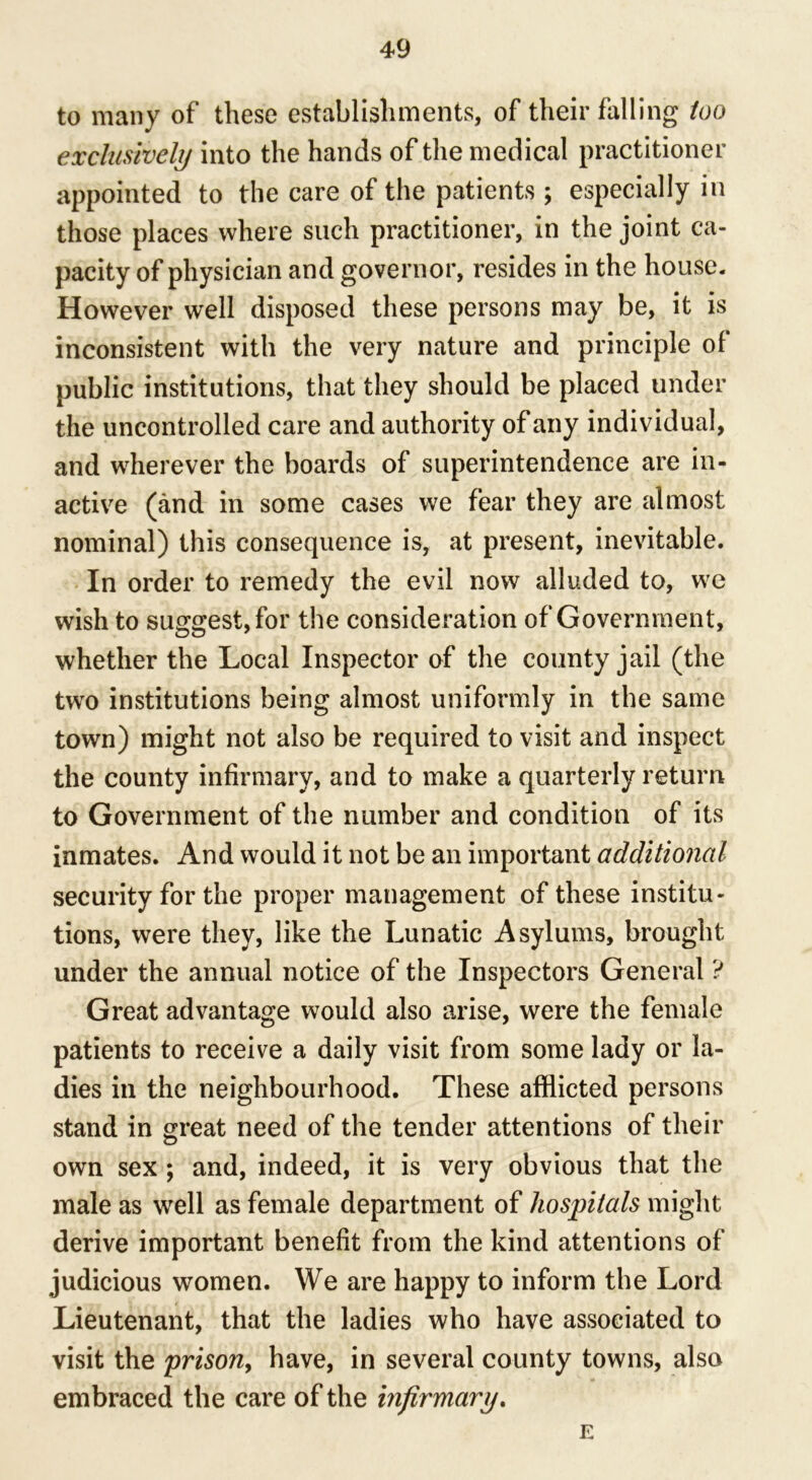 to many of these establishments, of their falling too exclusively into the hands of the medical practitioner appointed to the care of the patients ; especially in those places where such practitioner, in the joint ca- pacity of physician and governor, resides in the house. However well disposed these persons may be, it is inconsistent with the very nature and principle of public institutions, that they should be placed under the uncontrolled care and authority of any individual, and wherever the boards of superintendence are in- active (and in some cases we fear they are almost nominal) this consequence is, at present, inevitable. In order to remedy the evil now alluded to, we wish to suggest, for the consideration of Government, whether the Local Inspector of the county jail (the two institutions being almost uniformly in the same town) might not also be required to visit and inspect the county infirmary, and to make a quarterly return to Government of the number and condition of its inmates. And would it not be an important additional security for the proper management of these institu- tions, were they, like the Lunatic Asylums, brought under the annual notice of the Inspectors General ? Great advantage would also arise, were the female patients to receive a daily visit from some lady or la- dies in the neighbourhood. These afflicted persons stand in great need of the tender attentions of their own sex ; and, indeed, it is very obvious that the male as well as female department of hospitals might derive important benefit from the kind attentions of judicious women. We are happy to inform the Lord Lieutenant, that the ladies who have associated to visit the prison, have, in several county towns, also embraced the care of the infirmary. E