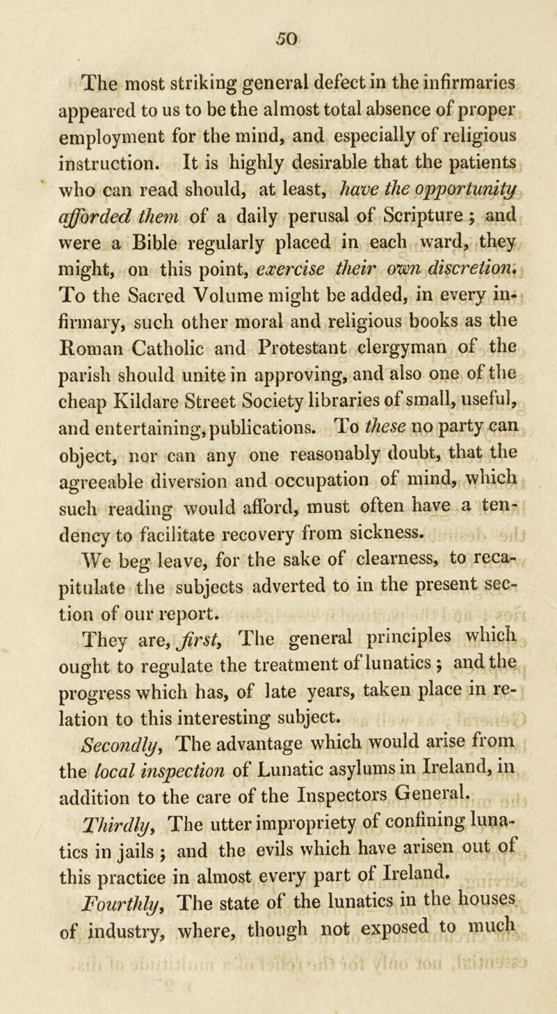 The most striking general defect in the infirmaries appeared to us to be the almost total absence of proper employment for the mind, and especially of religious instruction. It is highly desirable that the patients who can read should, at least, have the opportunity afforded them of a daily perusal of Scripture ; and were a Bible regularly placed in each ward, they might, on this point, exercise their own discretion. To the Sacred Volume might be added, in every in- firmary, such other moral and religious books as the Roman Catholic and Protestant clergyman of the parish should unite in approving, and also one of the cheap Kildare Street Society libraries of small, useful, and entertaining, publications. To these no party can object, nor can any one reasonably doubt, that the agreeable diversion and occupation of mind, which such reading would afford, must often have a ten- dency to facilitate recovery from sickness. We beg leave, for the sake of clearness, to reca- pitulate the subjects adverted to in the present sec- tion of our report. They are, Jirst, The general principles which ought to regulate the treatment of lunatics ; and the progress which has, of late years, taken place in re- lation to this interesting subject. Secondly, The advantage which would arise from the local inspection of Lunatic asylums in Ireland, in addition to the care of the Inspectors General. Thirdly, The utter impropriety of confining luna- tics in jails ; and the evils which have arisen out of this practice in almost every part of Ireland. Fourthly, The state of the lunatics in the houses of industry, where, though not exposed to much