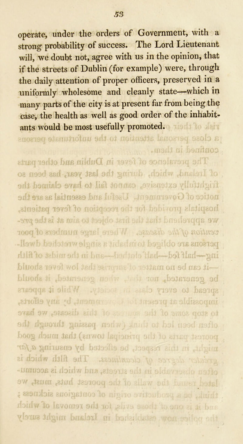 operate, under the orders of Government, with a strong probability of success. The Lord Lieutenant will, we doubt not, agree with us in the opinion, that if the streets of Dublin (for example) were, through the daily attention of proper officers, preserved in a uniformly wholesome and cleanly state—which in many parts of the city is at present far from being the case, the health as well as good order of the inhabit- ants would be most usefully promoted. •*1 1103loJk£IJUf Qlfltj 03 •.t'jkl- •*.£? 1* ; ■* O vD Ji e 111 v J. ii-} [ * * v leriio him midtiC 08 nood ajsrl iaal odj gar oill hdarifilo 9VB/f o.t lid\ Jo mu. 0 oxfj 31B fcfi kitn9889 l>flB lift9<iU .ajnsitBq i9vol do nwjqposrt oil. ods hi 3b hub o3 Josjdo Jaift 1000 10 81'9GM■// ^v v a ' *  , oujona i 31W r* r *4 fl (*< nor 9/1 j ni bni: aiesqqB 31 91m tf t8tioli9 ym: *d * 9YBfi 9W f9£B9*LU fc/iij •liw iilJ 300g liouai j (enwo3 km 1SJ6U3 yd baioii * 1 U XlDUiW dJin 9/11 .UjivV. UfiinoDB gi doni w i>ni* n. ■> 9W ,3guffx fg3ud tesiooq oiii I 8<!9Q.'{dI2 8(J0ljl|liJfl0.‘) io fl|<‘ . liDidv/ iO I.BVG(09‘i 9iii lot yhra/a idmtn buBhni ni d 1 8l£3lCI80fl t anogiaq u d-—bol dliirl~gni ikm on sd iibo ii— - >n ftb9JBian9g od > \°V:N3 o3 JbB9iqa i if/yiq 3b aidigaoqtni .:*m to ovAGfc qo38 ot r. ■ •>! #« ■ i a r£ 4 :)oq ..t ii ■ JK# i4iul; » • A il Oi'f