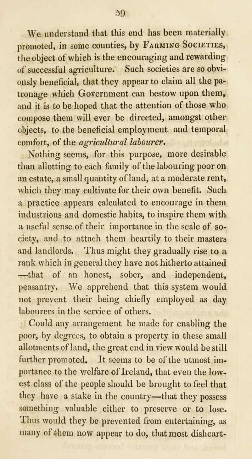 We understand that this end has been materially promoted, in some counties, by Farming Societies, the object of which is the encouraging and rewarding of successful agriculture. Such societies are so obvi- ously beneficial, that they appear to claim all the pa- tronage which Government can bestow upon them, and it is to be hoped that the attention of those who compose them will ever be directed, amongst other objects, to the beneficial employment and temporal comfort, of the agricultural labourer. Nothing seems, for this purpose, more desirable than allotting to each family of the labouring poor on an estate, a small quantity of land, at a moderate rent, which they may cultivate for their own benefit. Such a practice appears calculated to encourage in them industrious and domestic habits, to inspire them with a useful sense of their importance in the scale of so- ciety, and to attach them heartily to their masters and landlords. Thus might they gradually rise to a rank which in general they have not hitherto attained —-that of an honest, sober, and independent, peasantry. We apprehend that this system would not prevent their being chiefly employed as day labourers in the service of others. Could any arrangement be made for enabling the poor, by degrees, to obtain a property in these small allotments of land, the great end in view would be still further promoted. It seems to be of the utmost im- portance to the welfare of Ireland, that even the low- est class of the people should be brought to feel that they have a stake in the country—that they possess something valuable either to preserve or to lose. rI hus would they be prevented from entertaining, as many of them now appear to do, that most disheart-