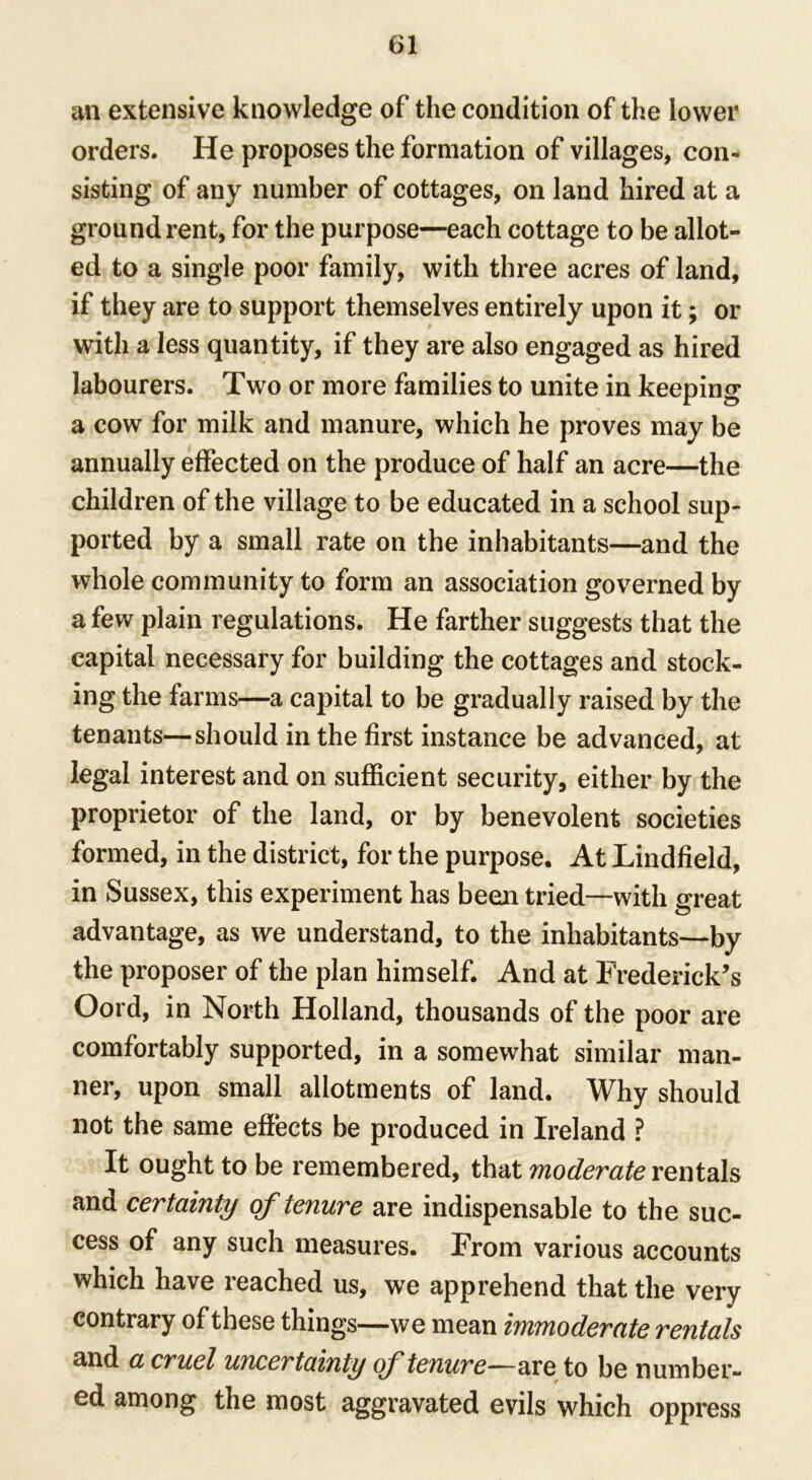 an extensive knowledge of the condition of the lower orders. He proposes the formation of villages, con- sisting of any number of cottages, on land hired at a ground rent, for the purpose—each cottage to be allow- ed to a single poor family, with three acres of land, if they are to support themselves entirely upon it; or with a less quantity, if they are also engaged as hired labourers. Two or more families to unite in keeping a cow for milk and manure, which he proves may be annually effected on the produce of half an acre—the children of the village to be educated in a school sup- ported by a small rate on the inhabitants—and the whole community to form an association governed by a few plain regulations. He farther suggests that the capital necessary for building the cottages and stock- ing the farms—a capital to be gradually raised by the tenants—should in the first instance be advanced, at legal interest and on sufficient security, either by the proprietor of the land, or by benevolent societies formed, in the district, for the purpose. At Lindfield, in Sussex, this experiment has been tried—with great advantage, as we understand, to the inhabitants—by the proposer of the plan himself. And at Frederick’s Oord, in North Holland, thousands of the poor are comfortably supported, in a somewhat similar man- ner, upon small allotments of land. Why should not the same effects be produced in Ireland ? It ought to be remembered, that moderate rentals and certainty of tenure are indispensable to the suc- cess of any such measures. From various accounts which have reached us, we apprehend that the very contrary of these things—we mean immoderate rentals and a cruel uncertainty of tenure—are to be number- ed among the most aggravated evils which oppress