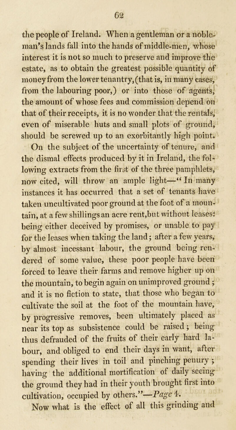 the people of Ireland. When a gentleman or a noble- man’s lands fall into the hands of middle-men, whose interest it is not so much to preserve and improve the estate, as to obtain the greatest possible quantity of money from the lower tenantry, (that is, in many cases, from the labouring poor,) or into those of agents, the amount of whose fees and commission depend on that of their receipts, it is no wonder that the rentals, even of miserable huts and small plots of ground, should be screwed up to an exorbitantly high point. On the subject of the uncertainty of tenure, and the dismal effects produced by it in Ireland, the fol- lowing extracts from the first of the three pamphlets, now cited, will throw an ample light—“ In many instances it has occurred that a set of tenants have taken uncultivated poor ground at the foot of a moun- tain, at a few shillings an acre rent,but without leases: being either deceived by promises, or unable to pay for the leases when taking the land; after a few years, by almost incessant labour, the ground being ren- dered of some value, these poor people have been forced to leave their farms and remove higher up on the mountain, to begin again on unimproved ground ; and it is no fiction to state, that those who began to cultivate the soil at the foot of the mountain have, by progressive removes, been ultimately placed as near its top as subsistence could be raised; being thus defrauded of the fruits of their early hard la- bour, and obliged to end their days in want, after spending their lives in toil and pinching penury ; having the additional mortification of daily seeing the ground they had in their youth brought first into cultivation, occupied by others.”—Page 4. Now what is the effect of all this grinding and