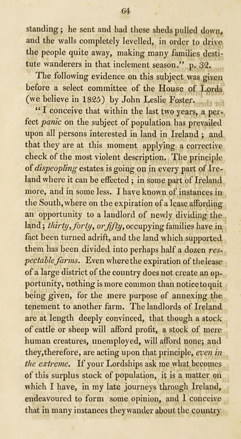 standing; he sent and had these sheds pulled down* and the walls completely levelled, in order to drive the people quite away, making many families desti- tute wanderers in that inclement season.” p. 32. The following evidence on this subject was given before a select committee of the House of Lords (we believe in 1825) by John Leslie Foster. “ I conceive that within the last two years, a per- fect panic on the subject of population has prevailed upon all persons interested in land in Ireland ; and that they are at this moment applying a corrective check of the most violent description. The principle of dispeopling estates is going on in every part of Ire- land where it can be effected ; in some part of Ireland more, and in some less. I have known of instances in the South, where on the expiration of a lease affording an opportunity to a landlord of newly dividing the land; thirty,forty, orffty, occupying families have in fact been turned adrift, and the land which supported them has been divided into perhaps half a dozen res- pectable farms. Even where the expiration of the lease of a large district of the country does not create an op- portunity, nothing is more common than notice to quit being given, for the mere purpose of annexing the tenement to another farm. The landlords of Ireland are at length deeply convinced, that though a stock of cattle or sheep will afford profit, a stock of mere human creatures, unemployed, will afford none; and they,therefore, are acting upon that principle, even in the extreme. If your Lordships ask me what becomes of this surplus stock of population, it is a matter on which I have, in my late journeys through Ireland, endeavoured to form some opinion, and I conceive that in many instances they wander about the country