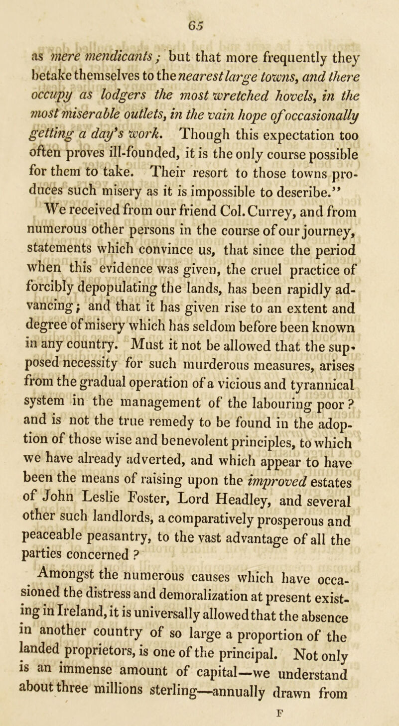 as mere mendicants ; but that more frequently they betake themselves to the nearest large towns, and there occupy as lodgers the most wretched hovels, in the most miserable outlets, in the vain hope of occasionally getting a day9s work. Though this expectation too often proves ill-founded, it is the only course possible for them to take. Their resort to those towns pro- duces such misery as it is impossible to describe.” We received from our friend Col.Currey, and from numerous other persons in the course of our journey, statements which convince us, that since the period when this evidence was given, the cruel practice of forcibly depopulating the lands, has been rapidly ad- vancing \ and that it has given rise to an extent and degree of misery which has seldom before been known in any country. Must it not be allowed that the sup* posed necessity for such murderous measures, arises from the gradual operation of a vicious and tyrannical system in the management of the labouring poor? and is not the true remedy to be found in the adop- tion of those wise and benevolent principles, to which we have already adverted, and which appear to have been the means of raising upon the improved estates of John Leslie Foster, Lord Headley, and several other such landlords, a comparatively prosperous and peaceable peasantry, to the vast advantage of all the parties concerned ? b Amongst the numerous causes which have occa- sioned the distress and demoralization at present exist- ing in Ireland, it is universally allowed that the absence in another country of so large a proportion of the landed proprietors, is one of the principal. Not only is an immense amount of capital—we understand about three millions sterling—annually drawn from F