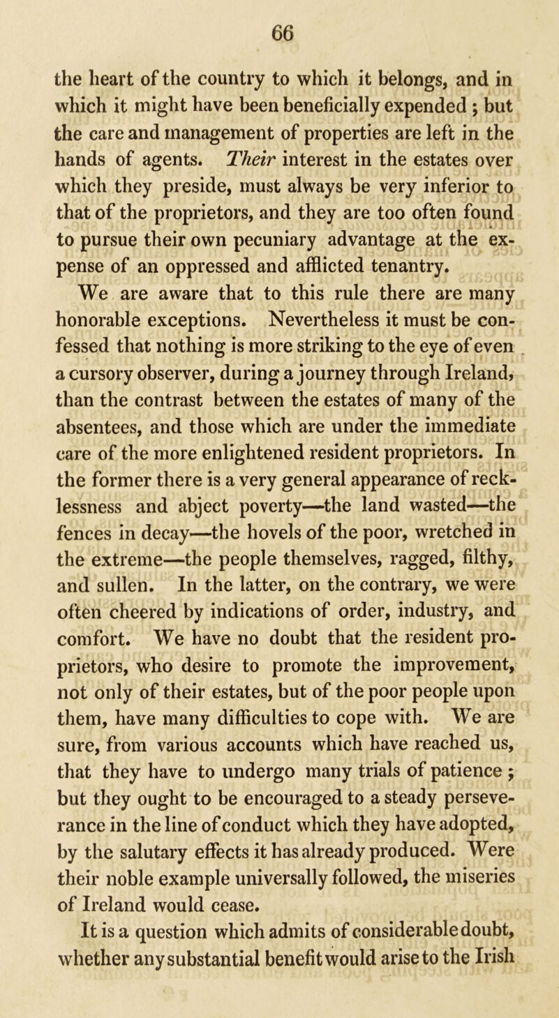 the heart of the country to which it belongs, and in which it might have been beneficially expended ; but the care and management of properties are left in the hands of agents. Their interest in the estates over which they preside, must always be very inferior to that of the proprietors, and they are too often found to pursue their own pecuniary advantage at the ex- pense of an oppressed and afflicted tenantry. We are aware that to this rule there are many honorable exceptions. Nevertheless it must be con- fessed that nothing is more striking to the eye of even a cursory observer, during a journey through Ireland, than the contrast between the estates of many of the absentees, and those which are under the immediate care of the more enlightened resident proprietors. In the former there is a very general appearance of reck- lessness and abject poverty—the land wasted—the fences in decay—the hovels of the poor, wretched in the extreme—the people themselves, ragged, filthy, and sullen. In the latter, on the contrary, we were often cheered by indications of order, industry, and comfort. We have no doubt that the resident pro- prietors, who desire to promote the improvement, not only of their estates, but of the poor people upon them, have many difficulties to cope with. We are sure, from various accounts which have reached us, that they have to undergo many trials of patience ; but they ought to be encouraged to a steady perseve- rance in the line of conduct which they have adopted, by the salutary effects it has already produced. Were their noble example universally followed, the miseries of Ireland would cease. It is a question which admits of considerable doubt, whether any substantial benefit would arise to the Irish