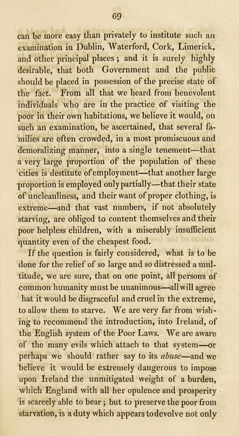 can be more easy than privately to institute such an examination in Dublin, Waterford, Cork, Limerick, and other principal places ; and it is surely highly desirable, that both Government and the public should be placed in possession of the precise state of the fact. From all that we heard from benevolent individuals who are in the practice of visiting the poor in their own habitations, we believe it would, on such an examination, be ascertained, that several fa- milies are often crowded, in a most promiscuous and demoralizing manner, into a single tenement—that a very large proportion of the population of these cities is destitute of employment—that another large proportion is employed only partially—that their state of uncleanliness, and their want of proper clothing, is extreme—and that vast numbers, if not absolutely starving, are obliged to content themselves and their poor helpless children, with a miserably insufficient quantity even of the cheapest food. If the question is fairly considered, what is to be done for the relief of so large and so distressed a mul- titude, we are sure, that on one point, all persons of common humanity must be unanimous—all will agree hat it would be disgraceful and cruel in the extreme, to allow them to starve. We are very far from wish- ing to recommend the introduction, into Ireland, of the English system of the Poor Laws. We are aware of the many evils which attach to that system—or perhaps we should rather say to its abuse—and we believe it would be extremely dangerous to impose upon Ireland the unmitigated weight of a burden, which England with all her opulence and prosperity is scarcely able to bear; but to preserve the poor from starvation, is a duty which appears to devolve not only