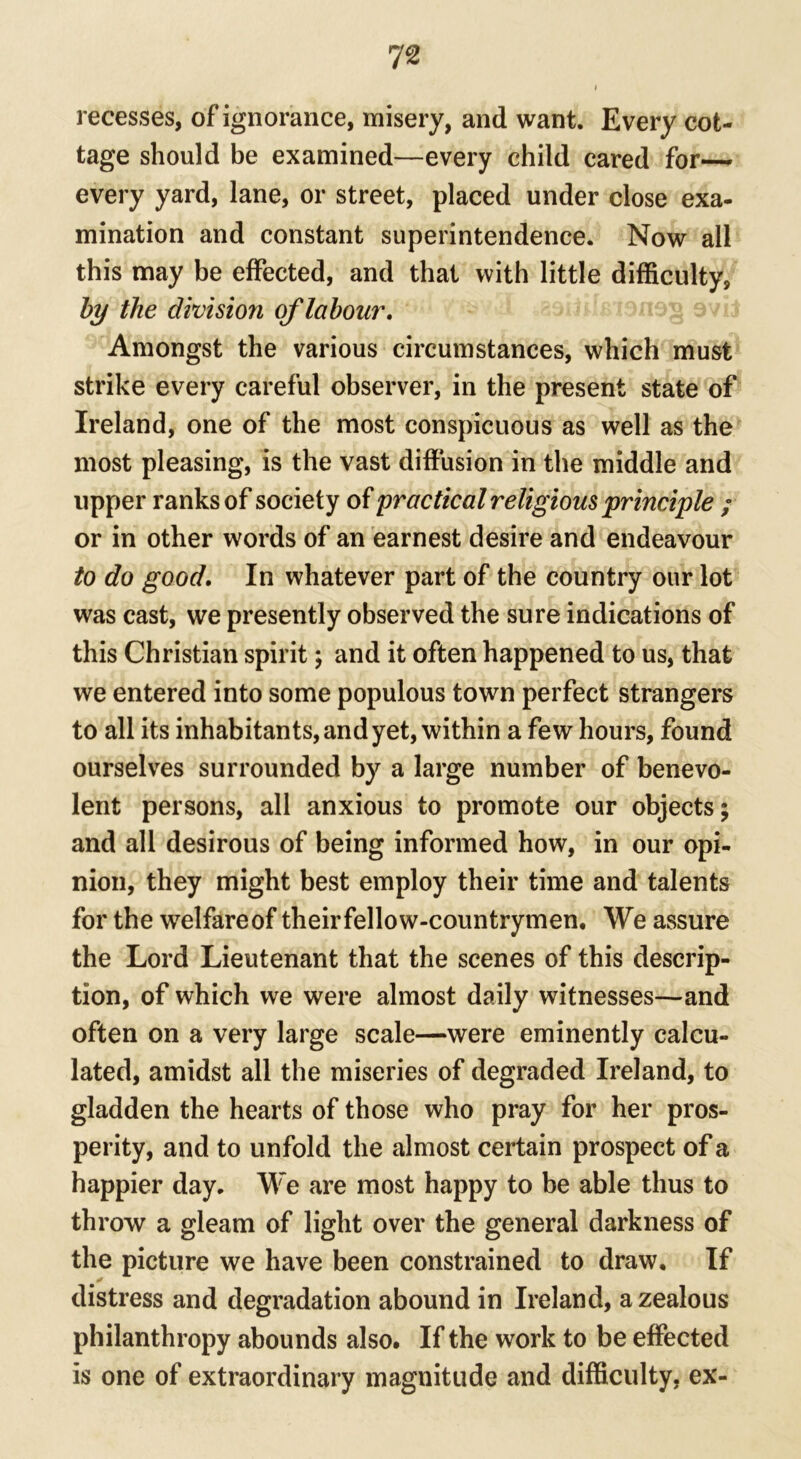 recesses, of ignorance, misery, and want. Every cot- tage should be examined—every child cared for—- every yard, lane, or street, placed under close exa- mination and constant superintendence. Now all this may be effected, and that with little difficulty, by the division of labour. Amongst the various circumstances, which must strike every careful observer, in the present state of Ireland, one of the most conspicuous as well as the most pleasing, is the vast diffusion in the middle and upper ranks of society of practical religious principle ; or in other words of an earnest desire and endeavour to do good. In whatever part of the country our lot was cast, we presently observed the sure indications of this Christian spirit; and it often happened to us, that we entered into some populous town perfect strangers to all its inhabitants, and yet, within a few hours, found ourselves surrounded by a large number of benevo- lent persons, all anxious to promote our objects; and all desirous of being informed how, in our opi- nion, they might best employ their time and talents for the welfareof theirfellow-countrymen. We assure the Lord Lieutenant that the scenes of this descrip- tion, of which we were almost daily witnesses—and often on a very large scale—were eminently calcu- lated, amidst all the miseries of degraded Ireland, to gladden the hearts of those who pray for her pros- perity, and to unfold the almost certain prospect of a happier day. We are most happy to be able thus to throw a gleam of light over the general darkness of the picture we have been constrained to draw. If ✓ distress and degradation abound in Ireland, a zealous philanthropy abounds also. If the work to be effected is one of extraordinary magnitude and difficulty, ex-