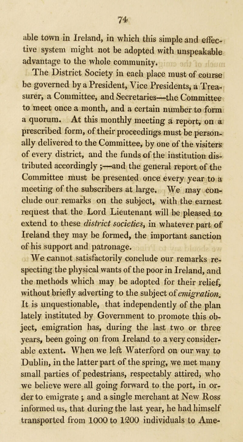 able town in Ireland, in which this simple and effec- tive system might not be adopted with unspeakable advantage to the whole community. The District Society in each place must of course be governed by a President, Vice Presidents, a Trea- surer, a Committee, and Secretaries—the Committee to meet once a month, and a certain number to form a quorum. At this monthly meeting a report, on a prescribed form, of their proceedings must be person- ally delivered to the Committee, by one of the visiters of every district, and the funds of the institution dis- tributed accordingly and the general report of the Committee must be presented once every year to a meeting of the subscribers at large. We may con- clude our remarks on the subject, with the earnest request that the Lord Lieutenant will be pleased to extend to these district societies, in whatever part of Ireland they may be formed, the important sanction of his support and patronage. We cannot satisfactorily conclude our remarks re- specting the physical wants of the poor in Ireland, and the methods which may be adopted for their relief, without briefly adverting to the subject of emigration. It is unquestionable, that independently of the plan lately instituted by Government to promote this ob- ject, emigration has, during the last two or three years, been going on from Ireland to a very consider- able extent. When we left Waterford on our way to Dublin, in the latter part of the spring, we met many small parties of pedestrians, respectably attired, who we believe were all going forward to the port, in or- der to emigrate ; and a single merchant at New Ross informed us, that during the last year, he had himself transported from 1000 to 1200 individuals to Ame-